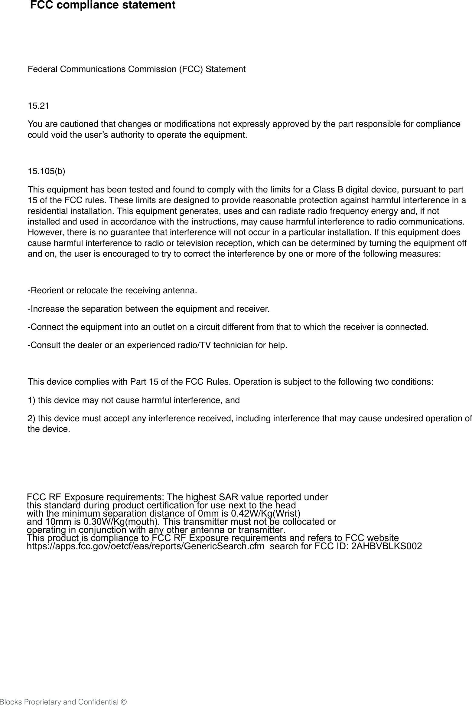 20Blocks Proprietary and Conﬁdential &copy;Federal Communications Commission (FCC) Statement15.21You are cautioned that changes or modiﬁcations not expressly approved by the part responsible for compliance could void the user&rsquo;s authority to operate the equipment.15.105(b)This equipment has been tested and found to comply with the limits for a Class B digital device, pursuant to part 15 of the FCC rules. These limits are designed to provide reasonable protection against harmful interference in a residential installation. This equipment generates, uses and can radiate radio frequency energy and, if not installed and used in accordance with the instructions, may cause harmful interference to radio communications. However, there is no guarantee that interference will not occur in a particular installation. If this equipment does cause harmful interference to radio or television reception, which can be determined by turning the equipment off and on, the user is encouraged to try to correct the interference by one or more of the following measures:-Reorient or relocate the receiving antenna.-Increase the separation between the equipment and receiver.-Connect the equipment into an outlet on a circuit different from that to which the receiver is connected.-Consult the dealer or an experienced radio/TV technician for help.This device complies with Part 15 of the FCC Rules. Operation is subject to the following two conditions:1) this device may not cause harmful interference, and2) this device must accept any interference received, including interference that may cause undesired operation of the device.FCC compliance statement FCC RF Exposure requirements: The highest SAR value reported under this standard during product certification for use next to the head with the minimum separation distance of 0mm is 0.42W/Kg(Wrist) and 10mm is 0.30W/Kg(mouth). This transmitter must not be collocated or operating in conjunction with any other antenna or transmitter.This product is compliance to FCC RF Exposure requirements and refers to FCC website https://apps.fcc.gov/oetcf/eas/reports/GenericSearch.cfm  search for FCC ID: 2AHBVBLKS002