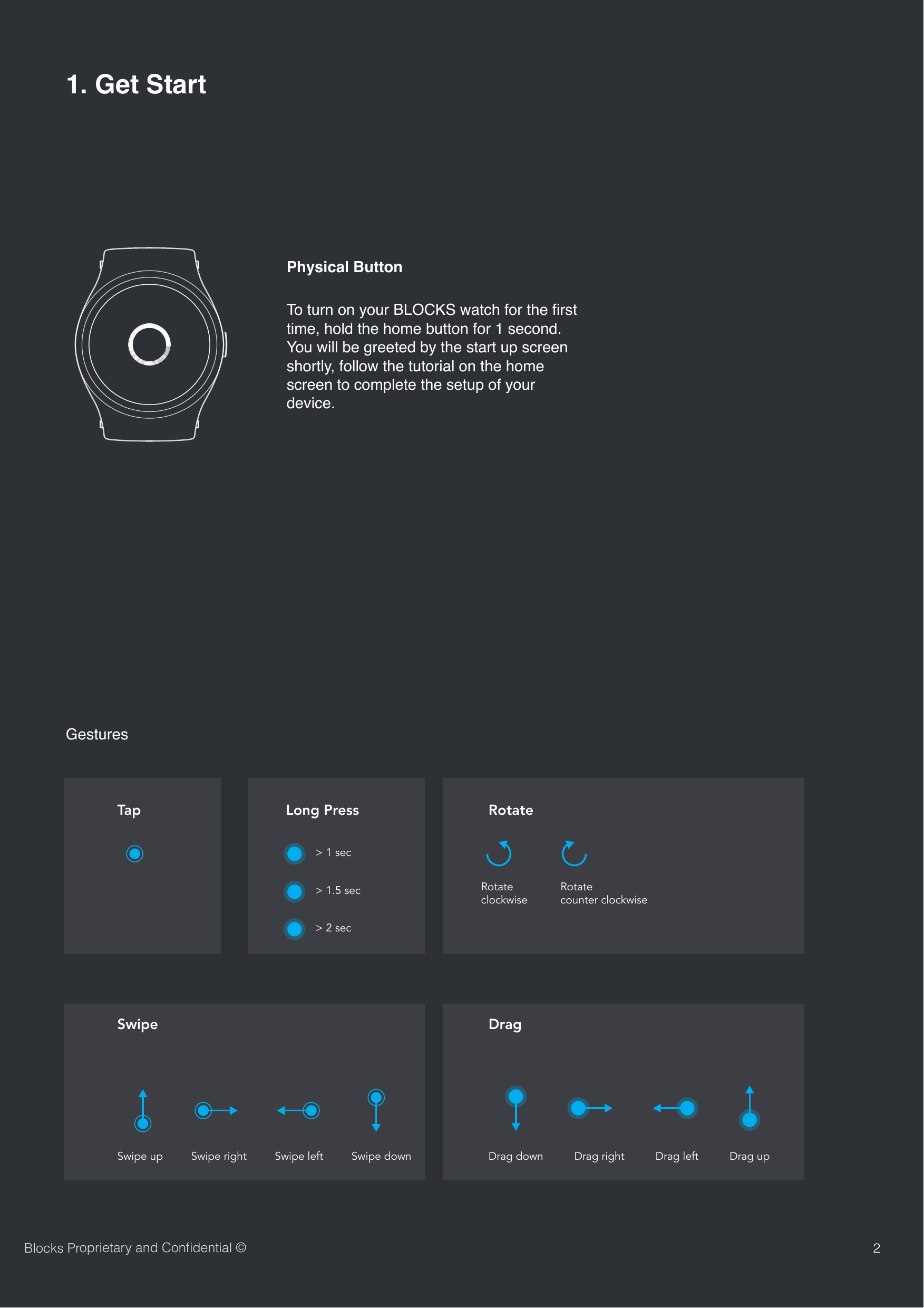 SwipeTapDragLong Press RotateSwipe up Swipe right> 1 secRotateclockwiseRotatecounter clockwiseSwipe left Swipe down Drag down Drag right Drag left Drag up> 1.5 sec> 2 secGestures21. Get StartBlocks Proprietary and Conﬁdential &copy;Physical ButtonTo turn on your BLOCKS watch for the ﬁrst time, hold the home button for 1 second. You will be greeted by the start up screen shortly, follow the tutorial on the home screen to complete the setup of your device.