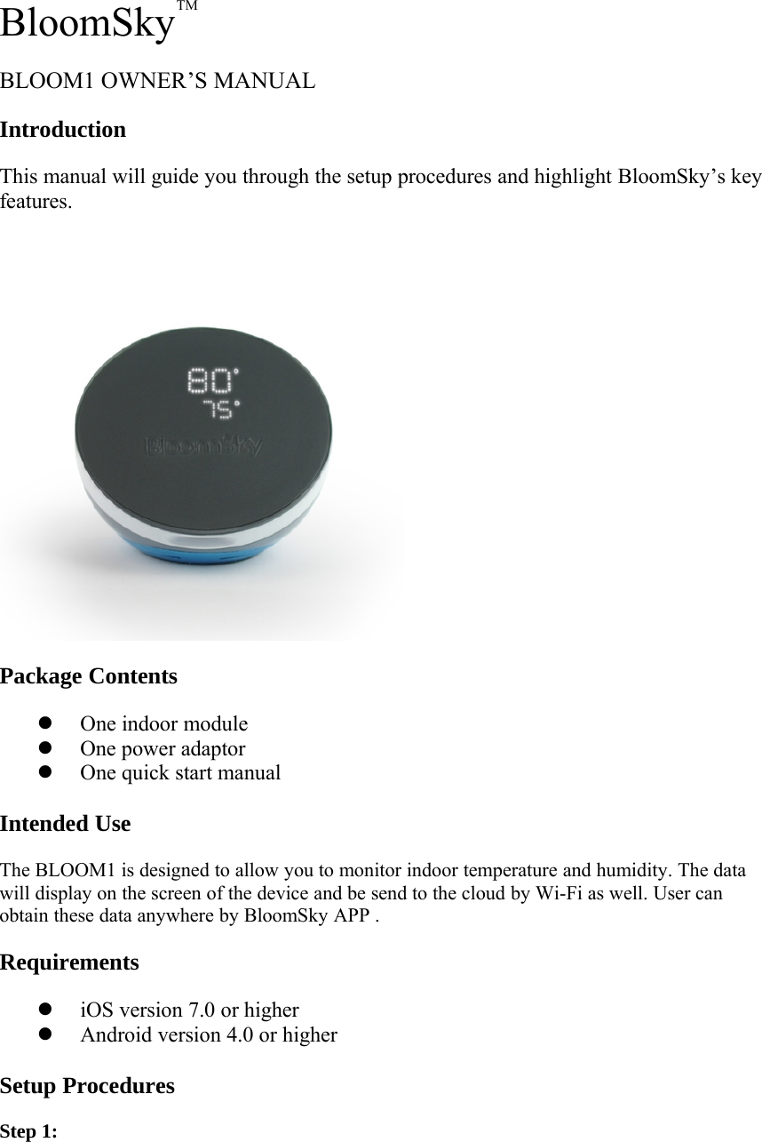 BloomSkyTMBLOOM1 OWNER&rsquo;S MANUALIntroductionThis manual will guide you through the setup procedures and highlight BloomSky&rsquo;s keyfeatures.Package ContentszOne indoormodulezOne poweradaptorzOne quick startmanualIntended UseThe BLOOM1 is designed to allow you to monitor indoor temperature and humidity. The datawill display on the screen of the device and be send to the cloud by Wi-Fi as well. User canobtain these data anywhere by BloomSky APP .RequirementsziOS version 7.0 orhigherzAndroidversion 4.0 orhigherSetup ProceduresStep 1: