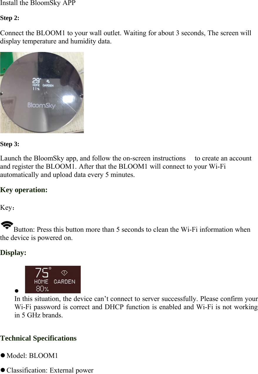 Install the BloomSky APPStep 2:Connect the BLOOM1 to your wall outlet. Waiting for about 3 seconds, The screen willdisplay temperature and humidity data.Step 3:Launch the BloomSky app, and follow the on-screen instructions  to create an accountand register the BLOOM1. After that the BLOOM1 will connect to your Wi-Fiautomatically and upload data every 5 minutes.Key operation:Key：Button: Press this button more than 5 seconds to clean the Wi-Fi information whenthe device is powered on.Display:zIn this situation, the device can&rsquo;t connect to server successfully. Please confirm yourWi-Fi password is correct and DHCP function is enabled and Wi-Fi is not workingin 5 GHz brands.Technical SpecificationszModel: BLOOM1zClassification: External power