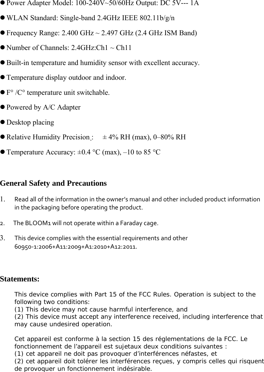 zPower Adapter Model: 100-240V~50/60Hz Output: DC 5V--- 1AzWLAN Standard: Single-band 2.4GHz IEEE 802.11b/g/nzFrequency Range: 2.400 GHz ~ 2.497 GHz (2.4 GHz ISM Band)zNumber of Channels: 2.4GHz:Ch1 ~ Ch11zBuilt-in temperature and humidity sensor with excellent accuracy.zTemperature display outdoor and indoor.zF&deg; /C&deg; temperature unit switchable.zPowered by A/C AdapterzDesktop placingzRelative Humidity Precision :&plusmn; 4% RH (max), 0&ndash;80% RHzTemperature Accuracy: &plusmn;0.4 &deg;C (max), &ndash;10 to 85 &deg;CGeneral Safety and Precautions1. Read all of the information in the owner&rsquo;s manual and other included product informationin the packaging before operating the product.2. The BLOOM1 will not operate within a Faraday cage.3. This device complies with the essential requirements and other60950‐1:2006+A11:2009+A1:2010+A12:2011.Statements:This device complies with Part 15 of the FCC Rules. Operation is subject to thefollowing two conditions:(1) This device may not cause harmful interference, and(2) This device must accept any interference received, including interference thatmay cause undesired operation.Cet appareil est conforme &agrave; la section 15 des r&eacute;glementations de la FCC. Lefonctionnement de l&rsquo;appareil est sujetaux deux conditions suivantes :(1) cet appareil ne doit pas provoquer d&rsquo;interf&eacute;rences n&eacute;fastes, et(2) cet appareil doit tol&eacute;rer les interf&eacute;rences re&ccedil;ues, y compris celles qui risquentde provoquer un fonctionnement ind&eacute;sirable.
