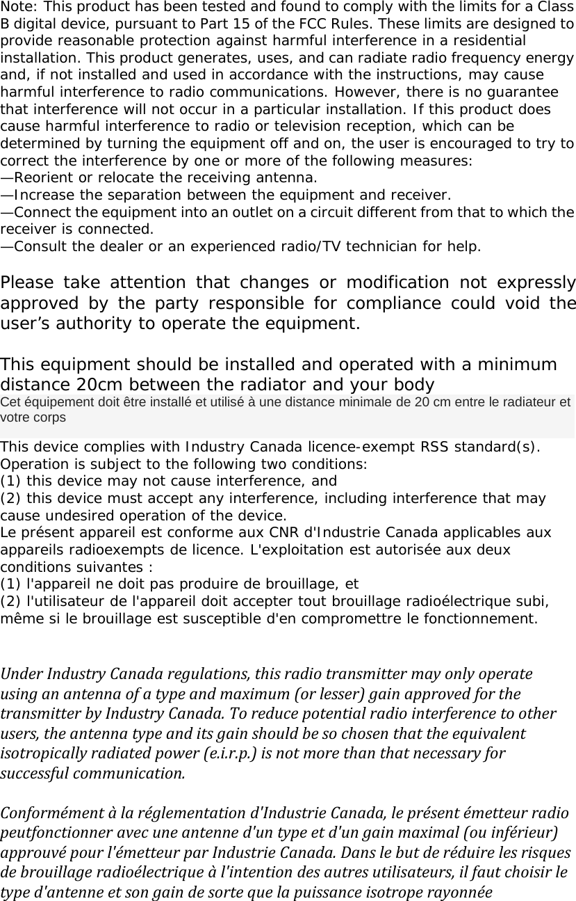 Note: This product has been tested and found to comply with the limits for a ClassB digital device, pursuant to Part 15 of the FCC Rules. These limits are designed toprovide reasonable protection against harmful interference in a residentialinstallation. This product generates, uses, and can radiate radio frequency energyand, if not installed and used in accordance with the instructions, may causeharmful interference to radio communications. However, there is no guaranteethat interference will not occur in a particular installation. If this product doescause harmful interference to radio or television reception, which can bedetermined by turning the equipment off and on, the user is encouraged to try tocorrect the interference by one or more of the following measures:&mdash;Reorient or relocate the receiving antenna.&mdash;Increase the separation between the equipment and receiver.&mdash;Connect the equipment into an outlet on a circuit different from that to which thereceiver is connected.&mdash;Consult the dealer or an experienced radio/TV technician for help.Please take attention that changes or modification not expresslyapproved by the party responsible for compliance could void theuser&rsquo;s authority to operate the equipment.This equipment should be installed and operated with a minimumdistance 20cm between the radiator and your bodyCet &eacute;quipement doit &ecirc;tre install&eacute; et utilis&eacute; &agrave; une distance minimale de 20 cm entre le radiateur etvotre corpsThis device complies with Industry Canada licence-exempt RSS standard(s).Operation is subject to the following two conditions:(1) this device may not cause interference, and(2) this device must accept any interference, including interference that maycause undesired operation of the device.Le pr&eacute;sent appareil est conforme aux CNR d'Industrie Canada applicables auxappareils radioexempts de licence. L'exploitation est autoris&eacute;e aux deuxconditions suivantes :(1) l'appareil ne doit pas produire de brouillage, et(2) l'utilisateur de l'appareil doit accepter tout brouillage radio&eacute;lectrique subi,m&ecirc;me si le brouillage est susceptible d'en compromettre le fonctionnement.Under Industry Canada regulations, this radio transmitter may only operateusing an antenna of a type and maximum (or lesser) gain approved for thetransmitter by Industry Canada. To reduce potential radio interference to otherusers, the antenna type and its gain should be so chosen that the equivalentisotropically radiated power (e.i.r.p.) is not more than that necessary forsuccessful communication.Conform&eacute;ment &agrave; la r&eacute;glementation d'Industrie Canada, le pr&eacute;sent &eacute;metteur radiopeutfonctionner avec une antenne d'un type et d'un gain maximal (ou inf&eacute;rieur)approuv&eacute; pour l'&eacute;metteur par Industrie Canada. Dans le but de r&eacute;duire les risquesde brouillage radio&eacute;lectrique &agrave; l'intention des autres utilisateurs, il faut choisir letype d'antenne et son gain de sorte que la puissance isotrope rayonn&eacute;e