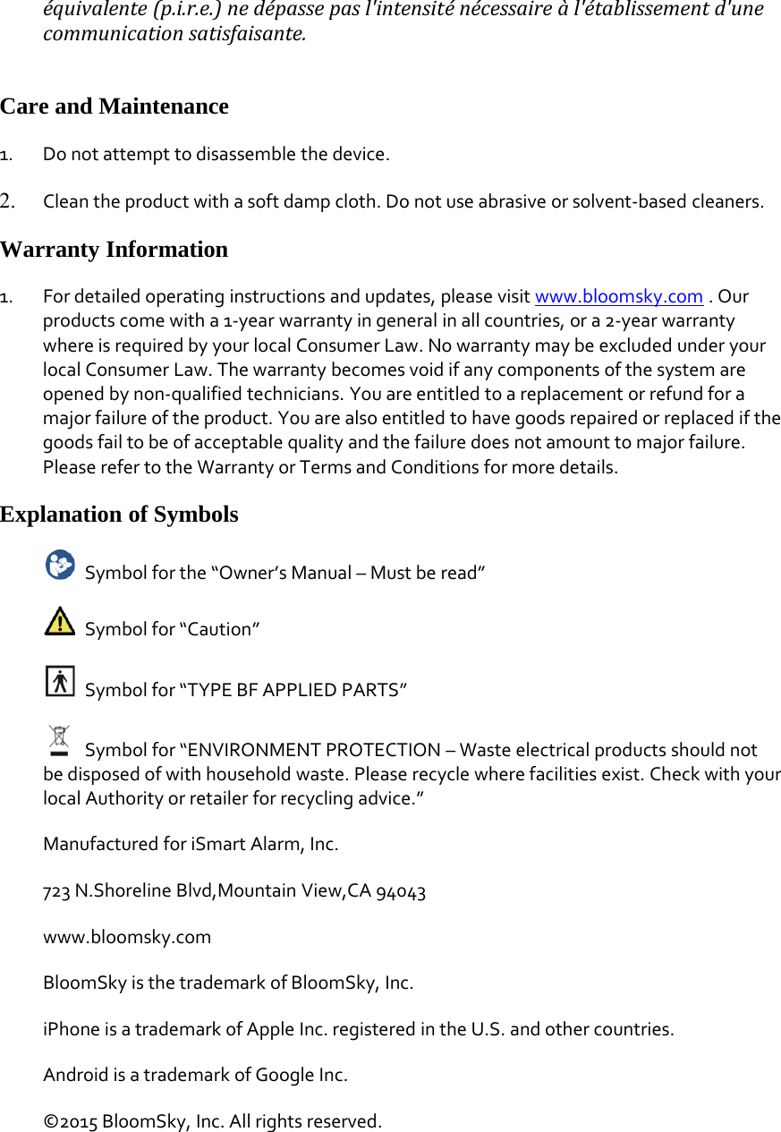 &eacute;quivalente (p.i.r.e.) ne d&eacute;passe pas l'intensit&eacute; n&eacute;cessaire &agrave; l'&eacute;tablissement d'unecommunication satisfaisante.Care and Maintenance1. Do not attempt to disassemble the device.2. Clean the product with a soft damp cloth. Do not use abrasive or solvent‐based cleaners.Warranty Information1. For detailed operating instructions and updates, please visit www.bloomsky.com .Ourproducts come with a 1‐year warranty in general in all countries, or a 2‐year warrantywhere is required by your local Consumer Law. No warranty may be excluded under yourlocal Consumer Law. The warranty becomes void if any components of the system areopened by non‐qualified technicians. You are entitled to a replacement or refund for amajor failure of the product. You are also entitled to have goods repaired or replaced if thegoods fail to be of acceptable quality and the failure does not amount to major failure.Please refer to the Warranty or Terms and Conditions for more details.Explanation of SymbolsSymbol for the &ldquo;Owner&rsquo;s Manual &ndash; Must be read&rdquo;Symbol for &ldquo;Caution&rdquo;Symbol for &ldquo;TYPE BF APPLIED PARTS&rdquo;Symbol for &ldquo;ENVIRONMENT PROTECTION &ndash; Waste electrical products should notbe disposed of with household waste. Please recycle where facilities exist. Check with yourlocal Authority or retailer for recycling advice.&rdquo;Manufactured for iSmart Alarm, Inc.723 N.Shoreline Blvd,Mountain View,CA 94043www.bloomsky.comBloomSky is the trademark of BloomSky, Inc.iPhone is a trademark of Apple Inc. registered in the U.S. and other countries.Android is a trademark of Google Inc.&copy;2015 BloomSky, Inc. All rights reserved.
