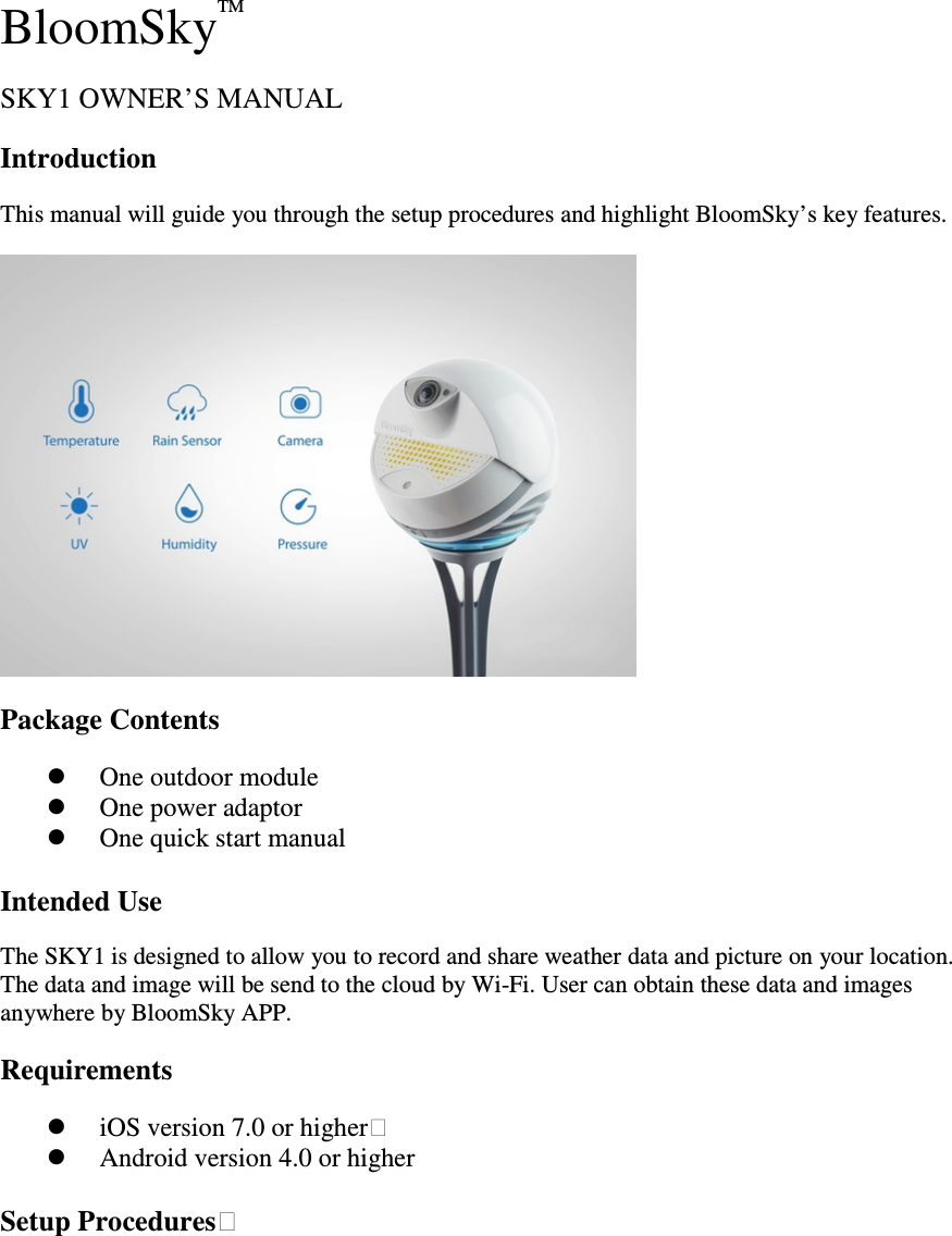 BloomSkyTM  SKY1 OWNER&rsquo;S MANUAL   Introduction   This manual will guide you through the setup procedures and highlight BloomSky&rsquo;s key features.    Package Contents    One outdoor module  One power adaptor  One quick start manual  Intended Use   The SKY1 is designed to allow you to record and share weather data and picture on your location. The data and image will be send to the cloud by Wi-Fi. User can obtain these data and images anywhere by BloomSky APP. Requirements    iOS version 7.0 or higher    Android version 4.0 or higher    Setup Procedures 