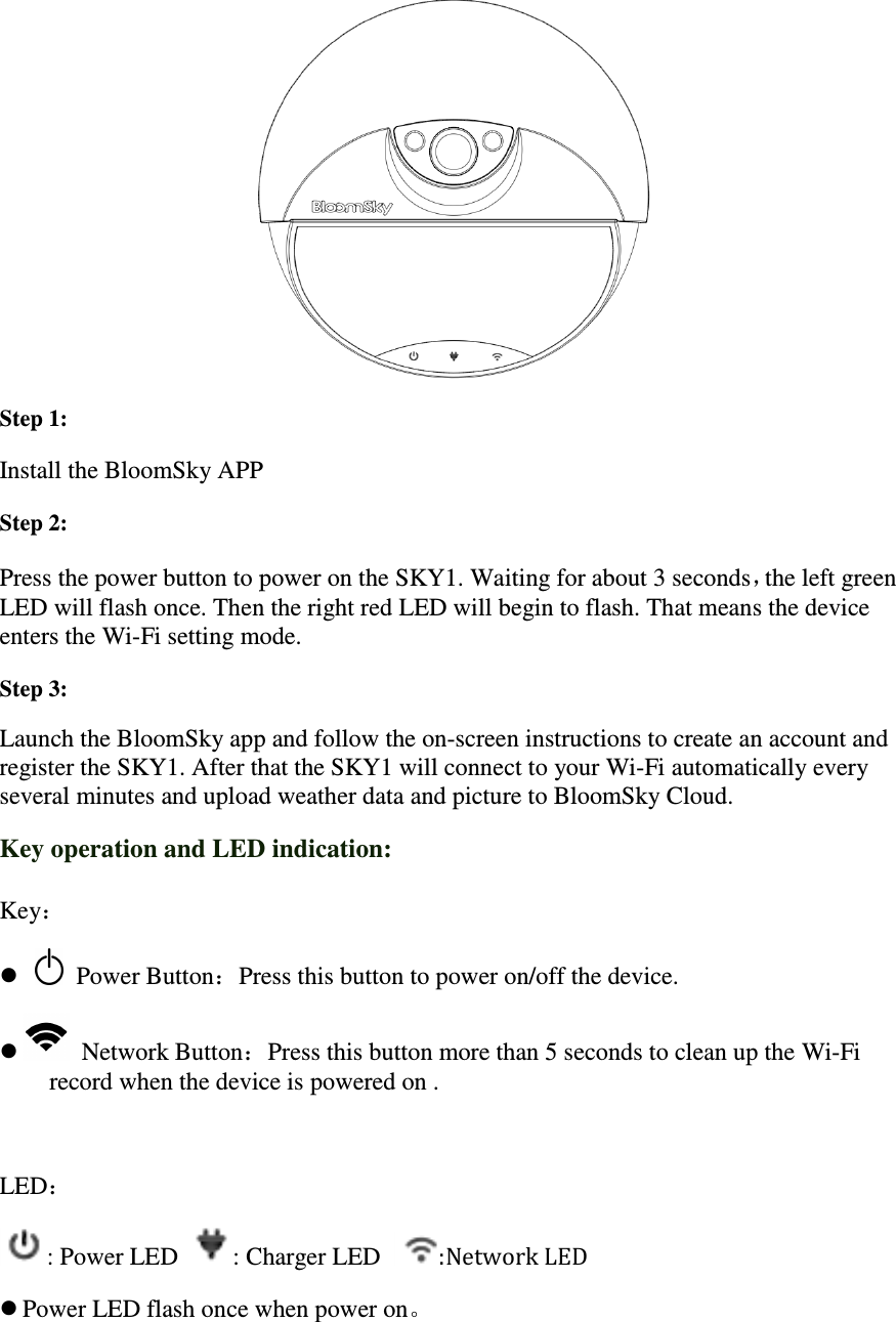 Step 1:   Install the BloomSky APPStep 2:   Press the power button to pLED will flash once. Then tenters the Wi-Fi setting mode.Step 3:   Launch the BloomSky app register the SKY1. After that the several minutes and upload weaKey operation and LED indication:Key：      Power Button：Press   Network Button：record when the device is powered on  LED： : Power LED : Charger LED Power LED flash once when power on Install the BloomSky APP to power on the SKY1. Waiting for about 3 secondsThen the right red LED will begin to flash. That means the device Fi setting mode. app and follow the on-screen instructions to create an account and After that the SKY1 will connect to your Wi-Fi automaticallyseveral minutes and upload weather data and picture to BloomSky Cloud.Key operation and LED indication: ress this button to power on/off the device. ：Press this button more than 5 seconds to cleanwhen the device is powered on . : Charger LED  :Network LED flash once when power on。 about 3 seconds，the left green means the device to create an account and Fi automatically every y Cloud. seconds to clean up the Wi-Fi 