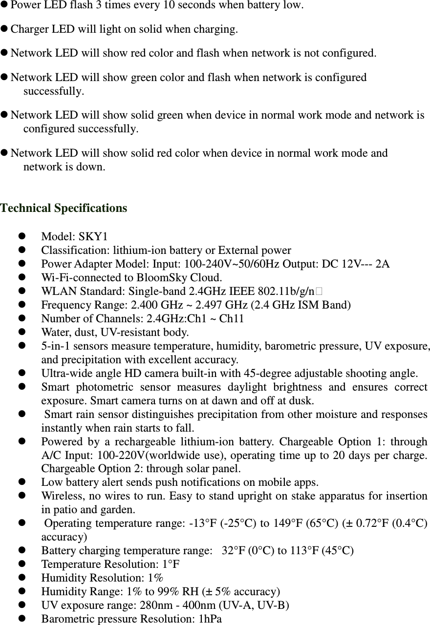  Power LED flash 3 times every 10 seconds when battery low.    Charger LED will light on solid when charging.  Network LED will show red color and flash when network is not configured.    Network LED will show green color and flash when network is configured successfully.    Network LED will show solid green when device in normal work mode and network is configured successfully.    Network LED will show solid red color when device in normal work mode and network is down.  Technical Specifications  Model: SKY1  Classification: lithium-ion battery or External power  Power Adapter Model: Input: 100-240V~50/60Hz Output: DC 12V--- 2A  Wi-Fi-connected to BloomSky Cloud.  WLAN Standard: Single-band 2.4GHz IEEE 802.11b/g/n  Frequency Range: 2.400 GHz ~ 2.497 GHz (2.4 GHz ISM Band)    Number of Channels: 2.4GHz:Ch1 ~ Ch11  Water, dust, UV-resistant body.   5-in-1 sensors measure temperature, humidity, barometric pressure, UV exposure, and precipitation with excellent accuracy.   Ultra-wide angle HD camera built-in with 45-degree adjustable shooting angle.   Smart  photometric  sensor  measures  daylight  brightness  and  ensures  correct exposure. Smart camera turns on at dawn and off at dusk.    Smart rain sensor distinguishes precipitation from other moisture and responses instantly when rain starts to fall.   Powered  by  a  rechargeable  lithium-ion  battery.  Chargeable  Option  1:  through A/C Input: 100-220V(worldwide use), operating time up to 20 days per charge. Chargeable Option 2: through solar panel.   Low battery alert sends push notifications on mobile apps.   Wireless, no wires to run. Easy to stand upright on stake apparatus for insertion in patio and garden.   Operating temperature range: -13&deg;F (-25&deg;C) to 149&deg;F (65&deg;C) (&plusmn; 0.72&deg;F (0.4&deg;C) accuracy)   Battery charging temperature range:   32&deg;F (0&deg;C) to 113&deg;F (45&deg;C)  Temperature Resolution: 1&deg;F   Humidity Resolution: 1%   Humidity Range: 1% to 99% RH (&plusmn; 5% accuracy)   UV exposure range: 280nm - 400nm (UV-A, UV-B)   Barometric pressure Resolution: 1hPa  
