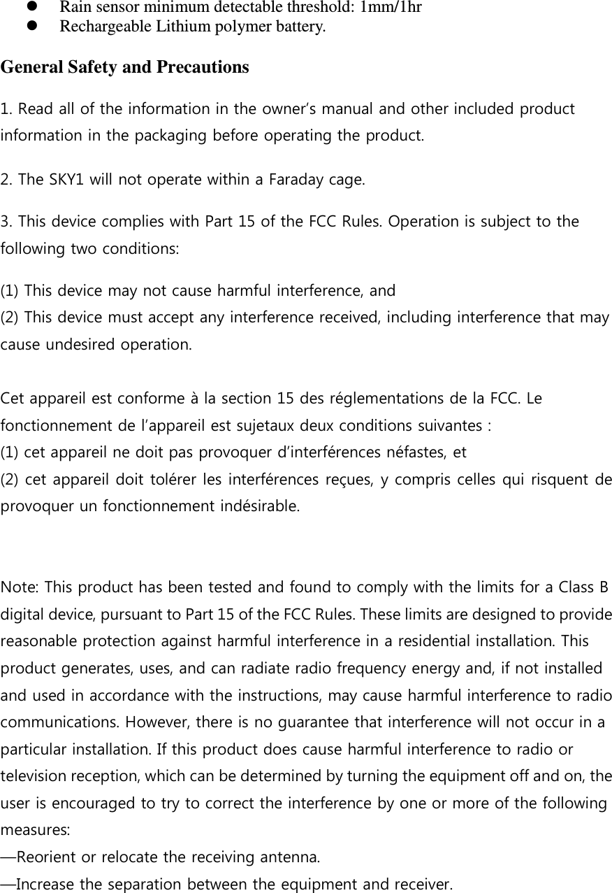  Rain sensor minimum detectable threshold: 1mm/1hr   Rechargeable Lithium polymer battery.     General Safety and Precautions 1. Read all of the information in the owner&rsquo;s manual and other included product information in the packaging before operating the product. 2. The SKY1 will not operate within a Faraday cage.     3. This device complies with Part 15 of the FCC Rules. Operation is subject to the following two conditions:   (1) This device may not cause harmful interference, and   (2) This device must accept any interference received, including interference that may cause undesired operation.    Cet appareil est conforme &agrave; la section 15 des r&eacute;glementations de la FCC. Le fonctionnement de l&rsquo;appareil est sujetaux deux conditions suivantes : (1) cet appareil ne doit pas provoquer d&rsquo;interf&eacute;rences n&eacute;fastes, et (2) cet appareil doit tol&eacute;rer les interf&eacute;rences re&ccedil;ues, y compris celles qui risquent de provoquer un fonctionnement ind&eacute;sirable.     Note: This product has been tested and found to comply with the limits for a Class B digital device, pursuant to Part 15 of the FCC Rules. These limits are designed to provide reasonable protection against harmful interference in a residential installation. This product generates, uses, and can radiate radio frequency energy and, if not installed and used in accordance with the instructions, may cause harmful interference to radio communications. However, there is no guarantee that interference will not occur in a particular installation. If this product does cause harmful interference to radio or television reception, which can be determined by turning the equipment off and on, the user is encouraged to try to correct the interference by one or more of the following measures:   &mdash;Reorient or relocate the receiving antenna.   &mdash;Increase the separation between the equipment and receiver.   