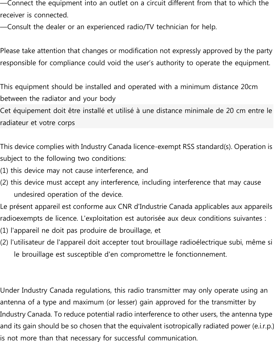 &mdash;Connect the equipment into an outlet on a circuit different from that to which the receiver is connected.   &mdash;Consult the dealer or an experienced radio/TV technician for help.  Please take attention that changes or modification not expressly approved by the party responsible for compliance could void the user&rsquo;s authority to operate the equipment.  This equipment should be installed and operated with a minimum distance 20cm between the radiator and your body   Cet &eacute;quipement doit &ecirc;tre install&eacute; et utilis&eacute; &agrave; une distance minimale de 20 cm entre le radiateur et votre corps  This device complies with Industry Canada licence-exempt RSS standard(s). Operation is subject to the following two conditions:   (1) this device may not cause interference, and (2) this device must accept any interference, including interference that may cause undesired operation of the device. Le pr&eacute;sent appareil est conforme aux CNR d'Industrie Canada applicables aux appareils radioexempts de licence. L'exploitation est autoris&eacute;e aux deux conditions suivantes : (1) l'appareil ne doit pas produire de brouillage, et (2) l'utilisateur de l'appareil doit accepter tout brouillage radio&eacute;lectrique subi, m&ecirc;me si le brouillage est susceptible d'en compromettre le fonctionnement.     Under Industry Canada regulations, this radio transmitter may only operate using an antenna of a type and maximum (or lesser) gain approved for the transmitter by Industry Canada. To reduce potential radio interference to other users, the antenna type and its gain should be so chosen that the equivalent isotropically radiated power (e.i.r.p.) is not more than that necessary for successful communication.    