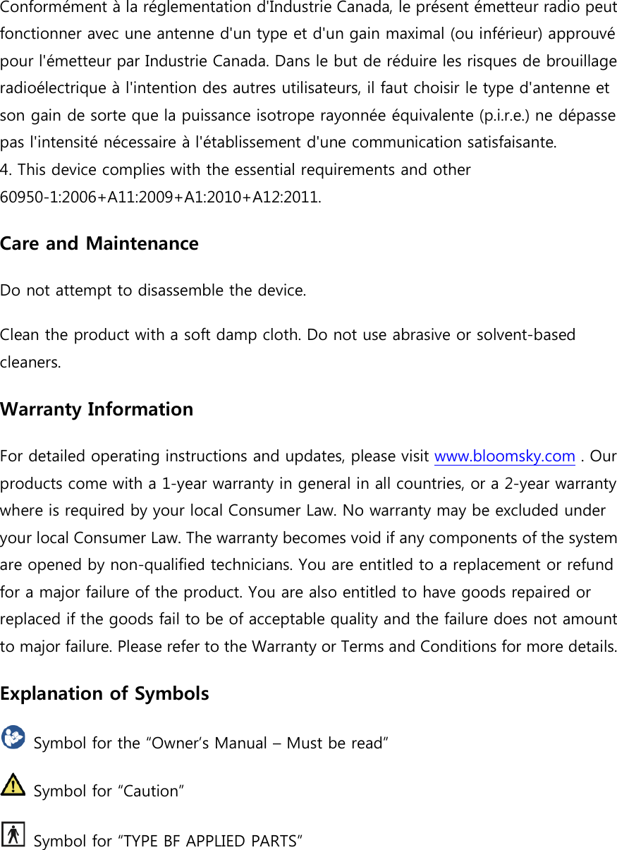  Conform&eacute;ment &agrave; la r&eacute;glementation d'Industrie Canada, le pr&eacute;sent &eacute;metteur rfonctionner avec une antenne d'un type et d'un gain maximal (ou inf&eacute;rieur) approuv&eacute; pour l'&eacute;metteur par Industrie Canada. Dans le but de r&eacute;duire les risques de brouillage radio&eacute;lectrique &agrave; l'intention des autres utilisateurs, il faut choisir le tson gain de sorte que la pas l'intensit&eacute; n&eacute;cessaire &agrave;4. This device complies with the 60950-1:2006+A11:2009+A1:2010+A12:2011.Care and MaintenanceDo not attempt to disassemble the device.Clean the product with a soft damp cloth. Do not use abrasive or solventcleaners. Warranty InformationFor detailed operating instructions and updates, please visit products come with a 1-year warranty in general in all countries, or a 2where is required by your local Consumer Law. your local Consumer Law. The warranty becomes void if any components of the system are opened by non-qualified technicians. You are entitled to a replacement or refund for a major failure of the product. You are also entitreplaced if the goods fail to be of acceptable quality and the failure does not amount to major failure. Please refer to the Warranty or Terms and Conditions for more details.Explanation of Symbols Symbol for the &ldquo;Owner&rsquo;s M Symbol for &ldquo;Caution&rdquo; Symbol for &ldquo;TYPE BF APPLIED PARTS&rdquo;Conform&eacute;ment &agrave; la r&eacute;glementation d'Industrie Canada, le pr&eacute;sent &eacute;metteur rfonctionner avec une antenne d'un type et d'un gain maximal (ou inf&eacute;rieur) approuv&eacute; l'&eacute;metteur par Industrie Canada. Dans le but de r&eacute;duire les risques de brouillage &agrave; l'intention des autres utilisateurs, il faut choisir le t puissance isotrope rayonn&eacute;e &eacute;quivalente (p.i.r.e.) ne d&eacute;passe pas l'intensit&eacute; n&eacute;cessaire &agrave; l'&eacute;tablissement d'une communication satisfaisante.This device complies with the essential requirements and other :2006+A11:2009+A1:2010+A12:2011. Care and Maintenance Do not attempt to disassemble the device. Clean the product with a soft damp cloth. Do not use abrasive or solventWarranty Information For detailed operating instructions and updates, please visit www.bloomsky.comyear warranty in general in all countries, or a 2where is required by your local Consumer Law. No warranty may be excluded under your local Consumer Law. The warranty becomes void if any components of the system qualified technicians. You are entitled to a replacement or refund for a major failure of the product. You are also entitled to have goods repaired or replaced if the goods fail to be of acceptable quality and the failure does not amount to major failure. Please refer to the Warranty or Terms and Conditions for more details.Explanation of Symbols Symbol for the &ldquo;Owner&rsquo;s Manual &ndash; Must be read&rdquo;   Symbol for &ldquo;Caution&rdquo; Symbol for &ldquo;TYPE BF APPLIED PARTS&rdquo; Conform&eacute;ment &agrave; la r&eacute;glementation d'Industrie Canada, le pr&eacute;sent &eacute;metteur radio peut fonctionner avec une antenne d'un type et d'un gain maximal (ou inf&eacute;rieur) approuv&eacute; l'&eacute;metteur par Industrie Canada. Dans le but de r&eacute;duire les risques de brouillage &agrave; l'intention des autres utilisateurs, il faut choisir le type d'antenne et puissance isotrope rayonn&eacute;e &eacute;quivalente (p.i.r.e.) ne d&eacute;passe l'&eacute;tablissement d'une communication satisfaisante. Clean the product with a soft damp cloth. Do not use abrasive or solvent-based www.bloomsky.com . Our year warranty in general in all countries, or a 2-year warranty No warranty may be excluded under your local Consumer Law. The warranty becomes void if any components of the system qualified technicians. You are entitled to a replacement or refund led to have goods repaired or replaced if the goods fail to be of acceptable quality and the failure does not amount to major failure. Please refer to the Warranty or Terms and Conditions for more details. 