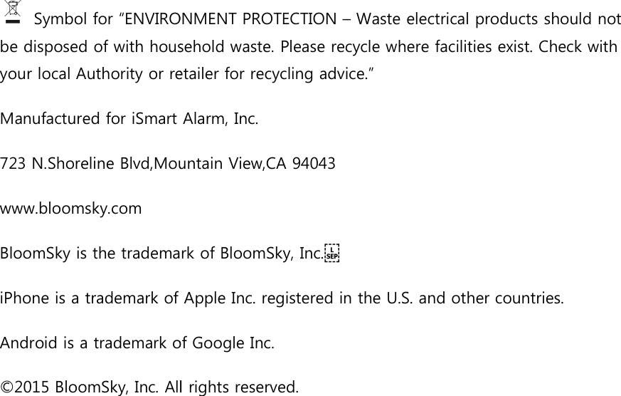  Symbol for &ldquo;ENVIRONMENT PROTECTION be disposed of with household waste. Please recycle where facilities exist. Check with your local Authority or retailer for recycling advice.&rdquo;Manufactured for iSmart Alarm, Inc. 723 N.Shoreline Blvd,Mountain View,CA 94043www.bloomsky.com BloomSky is the trademarkiPhone is a trademark of Apple Inc. registered in the U.S. and Android is a trademark of Google Inc.&copy;2015 BloomSky, Inc. All rights reserved.  Symbol for &ldquo;ENVIRONMENT PROTECTION &ndash; Waste electrical products should not be disposed of with household waste. Please recycle where facilities exist. Check with Authority or retailer for recycling advice.&rdquo; Manufactured for iSmart Alarm, Inc.  N.Shoreline Blvd,Mountain View,CA 94043 BloomSky is the trademark of BloomSky, Inc.    iPhone is a trademark of Apple Inc. registered in the U.S. and other countries.Android is a trademark of Google Inc. . All rights reserved. Waste electrical products should not be disposed of with household waste. Please recycle where facilities exist. Check with other countries. 