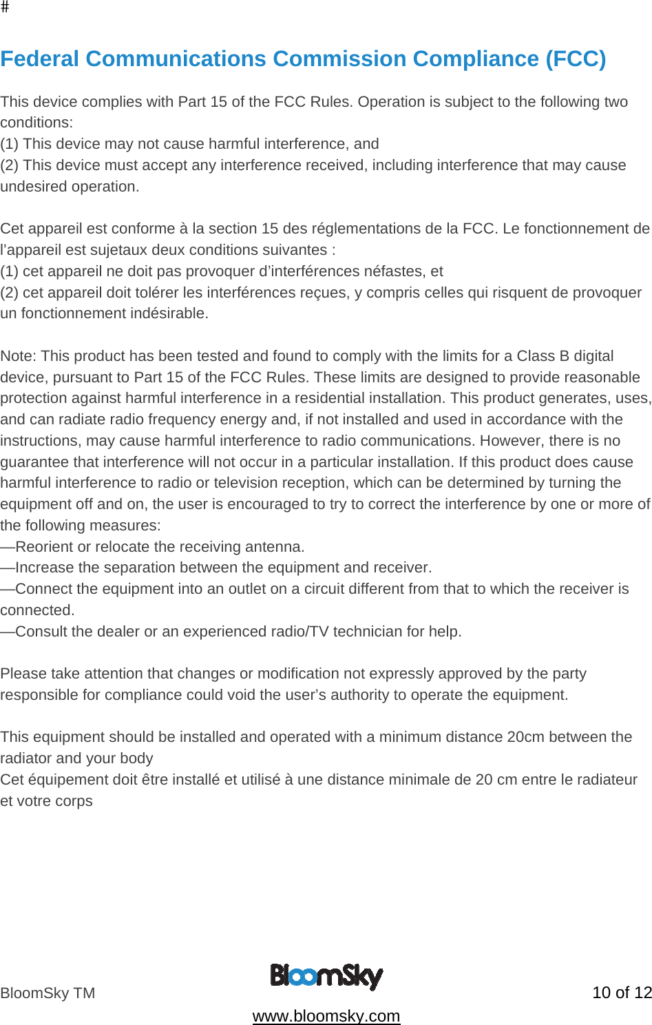 BloomSky TM   10 of 12  www.bloomsky.com Federal Communications Commission Compliance (FCC)  This device complies with Part 15 of the FCC Rules. Operation is subject to the following two conditions:  (1) This device may not cause harmful interference, and  (2) This device must accept any interference received, including interference that may cause undesired operation.   Cet appareil est conforme &agrave; la section 15 des r&eacute;glementations de la FCC. Le fonctionnement de l&rsquo;appareil est sujetaux deux conditions suivantes : (1) cet appareil ne doit pas provoquer d&rsquo;interf&eacute;rences n&eacute;fastes, et (2) cet appareil doit tol&eacute;rer les interf&eacute;rences re&ccedil;ues, y compris celles qui risquent de provoquer un fonctionnement ind&eacute;sirable.  Note: This product has been tested and found to comply with the limits for a Class B digital device, pursuant to Part 15 of the FCC Rules. These limits are designed to provide reasonable protection against harmful interference in a residential installation. This product generates, uses, and can radiate radio frequency energy and, if not installed and used in accordance with the instructions, may cause harmful interference to radio communications. However, there is no guarantee that interference will not occur in a particular installation. If this product does cause harmful interference to radio or television reception, which can be determined by turning the equipment off and on, the user is encouraged to try to correct the interference by one or more of the following measures:  &mdash;Reorient or relocate the receiving antenna.  &mdash;Increase the separation between the equipment and receiver.  &mdash;Connect the equipment into an outlet on a circuit different from that to which the receiver is connected.  &mdash;Consult the dealer or an experienced radio/TV technician for help.  Please take attention that changes or modification not expressly approved by the party responsible for compliance could void the user&rsquo;s authority to operate the equipment.  This equipment should be installed and operated with a minimum distance 20cm between the radiator and your body  Cet &eacute;quipement doit &ecirc;tre install&eacute; et utilis&eacute; &agrave; une distance minimale de 20 cm entre le radiateur et votre corps    