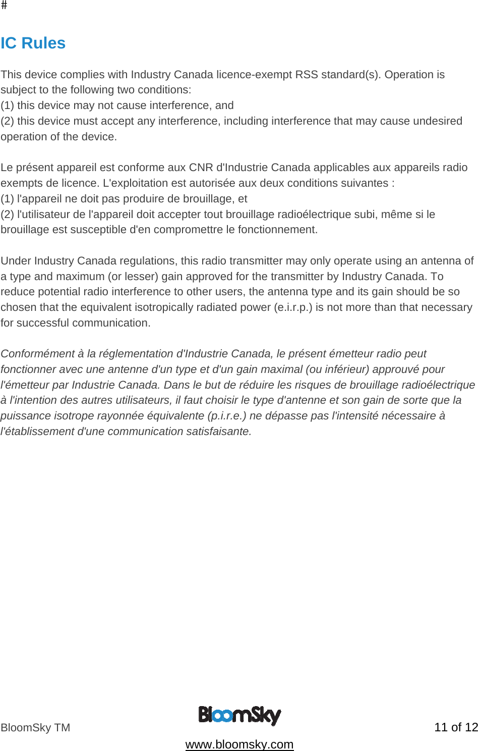 BloomSky TM   11 of 12  www.bloomsky.com IC Rules  This device complies with Industry Canada licence-exempt RSS standard(s). Operation is subject to the following two conditions:  (1) this device may not cause interference, and (2) this device must accept any interference, including interference that may cause undesired operation of the device.  Le pr&eacute;sent appareil est conforme aux CNR d'Industrie Canada applicables aux appareils radio exempts de licence. L'exploitation est autoris&eacute;e aux deux conditions suivantes : (1) l'appareil ne doit pas produire de brouillage, et (2) l'utilisateur de l'appareil doit accepter tout brouillage radio&eacute;lectrique subi, m&ecirc;me si le brouillage est susceptible d'en compromettre le fonctionnement.  Under Industry Canada regulations, this radio transmitter may only operate using an antenna of a type and maximum (or lesser) gain approved for the transmitter by Industry Canada. To reduce potential radio interference to other users, the antenna type and its gain should be so chosen that the equivalent isotropically radiated power (e.i.r.p.) is not more than that necessary for successful communication.  Conform&eacute;ment &agrave; la r&eacute;glementation d'Industrie Canada, le pr&eacute;sent &eacute;metteur radio peut fonctionner avec une antenne d'un type et d'un gain maximal (ou inf&eacute;rieur) approuv&eacute; pour l'&eacute;metteur par Industrie Canada. Dans le but de r&eacute;duire les risques de brouillage radio&eacute;lectrique &agrave; l'intention des autres utilisateurs, il faut choisir le type d'antenne et son gain de sorte que la puissance isotrope rayonn&eacute;e &eacute;quivalente (p.i.r.e.) ne d&eacute;passe pas l'intensit&eacute; n&eacute;cessaire &agrave; l'&eacute;tablissement d'une communication satisfaisante.   