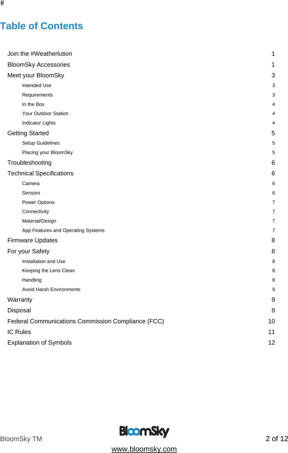 BloomSky TM   2 of 12  www.bloomsky.com Table of Contents   Join the #Weatherlution  1 BloomSky Accessories  1 Meet your BloomSky  3 Intended Use  3 Requirements  3 In the Box  4 Your Outdoor Station  4 Indicator Lights  4 Getting Started  5 Setup Guidelines  5 Placing your BloomSky  5 Troubleshooting  6 Technical Specifications  6 Camera      6 Sensors          6 Power Options    7 Connectivity       7 Material/Design                7 App Features and Operating Systems                 7 Firmware Updates  8 For your Safety  8 Installation and Use  8 Keeping the Lens Clean  8 Handling  8 Avoid Harsh Environments  9 Warranty  9 Disposal  9 Federal Communications Commission Compliance (FCC)  10 IC Rules  11 Explanation of Symbols  12   