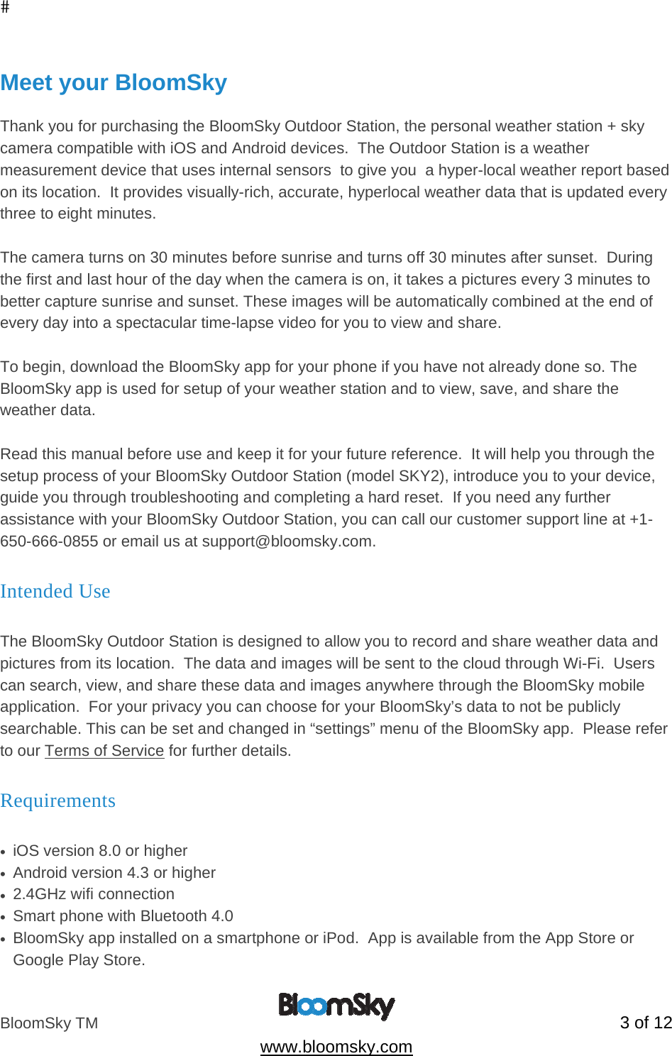 BloomSky TM   3 of 12  www.bloomsky.com  Meet your BloomSky  Thank you for purchasing the BloomSky Outdoor Station, the personal weather station + sky camera compatible with iOS and Android devices.  The Outdoor Station is a weather  measurement device that uses internal sensors  to give you  a hyper-local weather report based on its location.  It provides visually-rich, accurate, hyperlocal weather data that is updated every three to eight minutes.   The camera turns on 30 minutes before sunrise and turns off 30 minutes after sunset.  During the first and last hour of the day when the camera is on, it takes a pictures every 3 minutes to better capture sunrise and sunset. These images will be automatically combined at the end of every day into a spectacular time-lapse video for you to view and share.  To begin, download the BloomSky app for your phone if you have not already done so. The BloomSky app is used for setup of your weather station and to view, save, and share the weather data.  Read this manual before use and keep it for your future reference.  It will help you through the setup process of your BloomSky Outdoor Station (model SKY2), introduce you to your device, guide you through troubleshooting and completing a hard reset.  If you need any further assistance with your BloomSky Outdoor Station, you can call our customer support line at +1-650-666-0855 or email us at support@bloomsky.com. Intended Use  The BloomSky Outdoor Station is designed to allow you to record and share weather data and pictures from its location.  The data and images will be sent to the cloud through Wi-Fi.  Users can search, view, and share these data and images anywhere through the BloomSky mobile application.  For your privacy you can choose for your BloomSky&rsquo;s data to not be publicly searchable. This can be set and changed in &ldquo;settings&rdquo; menu of the BloomSky app.  Please refer to our Terms of Service for further details. Requirements  &bull;  iOS version 8.0 or higher  &bull;  Android version 4.3 or higher &bull;  2.4GHz wifi connection &bull;  Smart phone with Bluetooth 4.0 &bull;  BloomSky app installed on a smartphone or iPod.  App is available from the App Store or Google Play Store. 