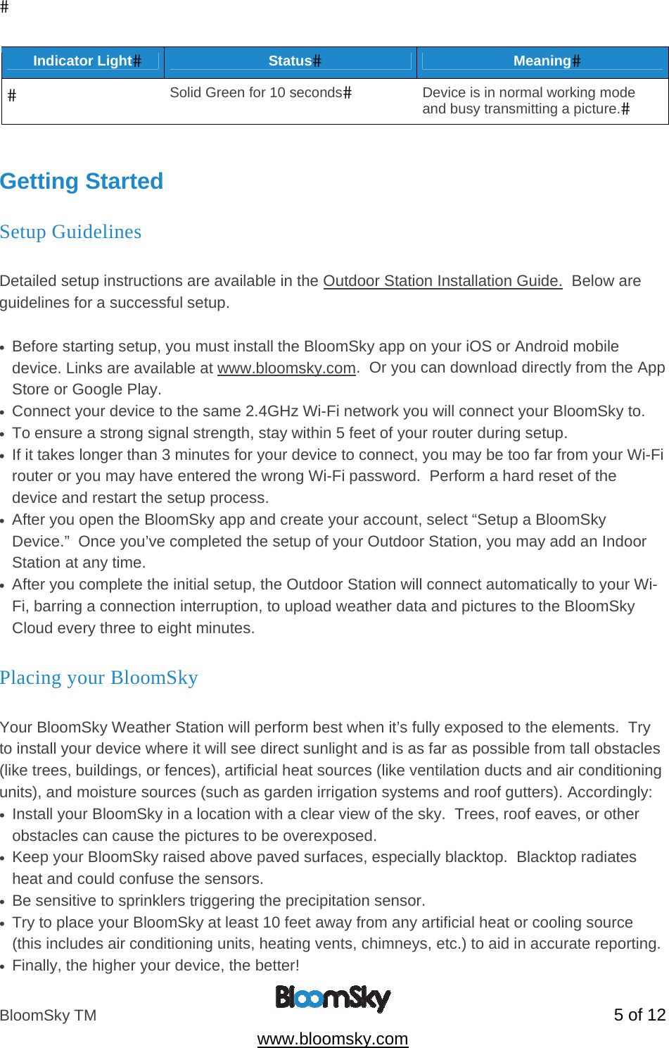 BloomSky TM   5 of 12  www.bloomsky.com Indicator LightStatusMeaningSolid Green for 10 secondsDevice is in normal working mode and busy transmitting a picture.  Getting Started Setup Guidelines  Detailed setup instructions are available in the Outdoor Station Installation Guide.  Below are guidelines for a successful setup.  &bull;  Before starting setup, you must install the BloomSky app on your iOS or Android mobile device. Links are available at www.bloomsky.com.  Or you can download directly from the App Store or Google Play. &bull;  Connect your device to the same 2.4GHz Wi-Fi network you will connect your BloomSky to. &bull;  To ensure a strong signal strength, stay within 5 feet of your router during setup. &bull;  If it takes longer than 3 minutes for your device to connect, you may be too far from your Wi-Fi router or you may have entered the wrong Wi-Fi password.  Perform a hard reset of the device and restart the setup process. &bull;  After you open the BloomSky app and create your account, select &ldquo;Setup a BloomSky Device.&rdquo;  Once you&rsquo;ve completed the setup of your Outdoor Station, you may add an Indoor Station at any time. &bull;  After you complete the initial setup, the Outdoor Station will connect automatically to your Wi-Fi, barring a connection interruption, to upload weather data and pictures to the BloomSky Cloud every three to eight minutes.  Placing your BloomSky  Your BloomSky Weather Station will perform best when it&rsquo;s fully exposed to the elements.  Try to install your device where it will see direct sunlight and is as far as possible from tall obstacles (like trees, buildings, or fences), artificial heat sources (like ventilation ducts and air conditioning units), and moisture sources (such as garden irrigation systems and roof gutters). Accordingly: &bull;  Install your BloomSky in a location with a clear view of the sky.  Trees, roof eaves, or other obstacles can cause the pictures to be overexposed. &bull;  Keep your BloomSky raised above paved surfaces, especially blacktop.  Blacktop radiates heat and could confuse the sensors. &bull;  Be sensitive to sprinklers triggering the precipitation sensor. &bull;  Try to place your BloomSky at least 10 feet away from any artificial heat or cooling source (this includes air conditioning units, heating vents, chimneys, etc.) to aid in accurate reporting. &bull;  Finally, the higher your device, the better! 