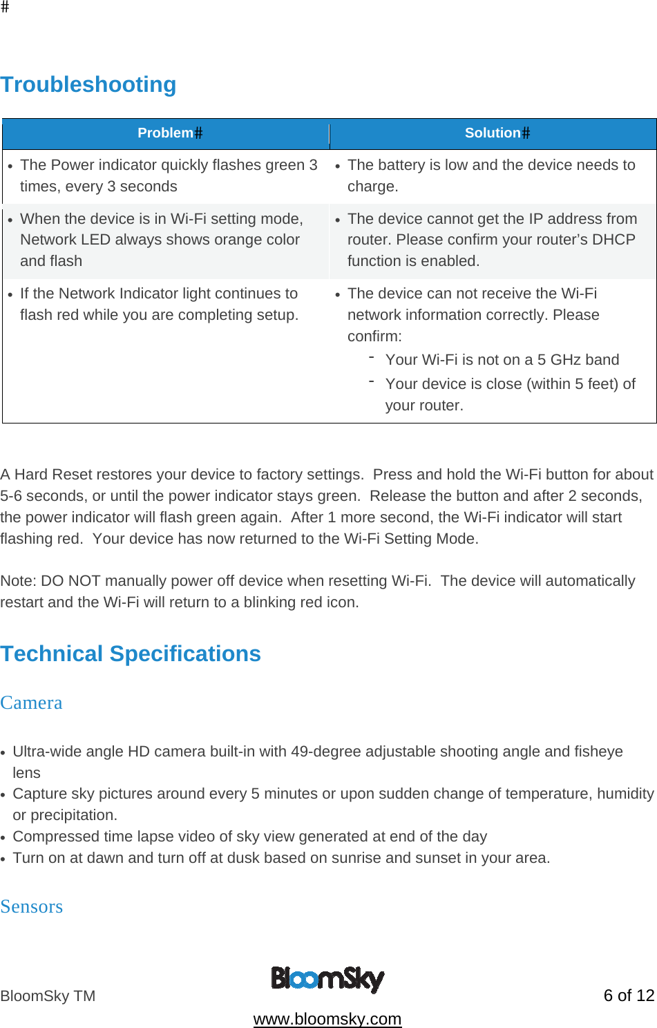 BloomSky TM   6 of 12  www.bloomsky.com  Troubleshooting  ProblemSolution&bull;  The Power indicator quickly flashes green 3 times, every 3 seconds &bull;  The battery is low and the device needs to charge. &bull;  When the device is in Wi-Fi setting mode, Network LED always shows orange color and flash &bull;  The device cannot get the IP address from router. Please confirm your router&rsquo;s DHCP function is enabled. &bull;  If the Network Indicator light continues to flash red while you are completing setup. &bull;  The device can not receive the Wi-Fi network information correctly. Please confirm:  - Your Wi-Fi is not on a 5 GHz band - Your device is close (within 5 feet) of your router.   A Hard Reset restores your device to factory settings.  Press and hold the Wi-Fi button for about 5-6 seconds, or until the power indicator stays green.  Release the button and after 2 seconds, the power indicator will flash green again.  After 1 more second, the Wi-Fi indicator will start flashing red.  Your device has now returned to the Wi-Fi Setting Mode.  Note: DO NOT manually power off device when resetting Wi-Fi.  The device will automatically restart and the Wi-Fi will return to a blinking red icon.  Technical Specifications Camera      &bull;  Ultra-wide angle HD camera built-in with 49-degree adjustable shooting angle and fisheye lens &bull;  Capture sky pictures around every 5 minutes or upon sudden change of temperature, humidity or precipitation. &bull;  Compressed time lapse video of sky view generated at end of the day &bull;  Turn on at dawn and turn off at dusk based on sunrise and sunset in your area.  Sensors          