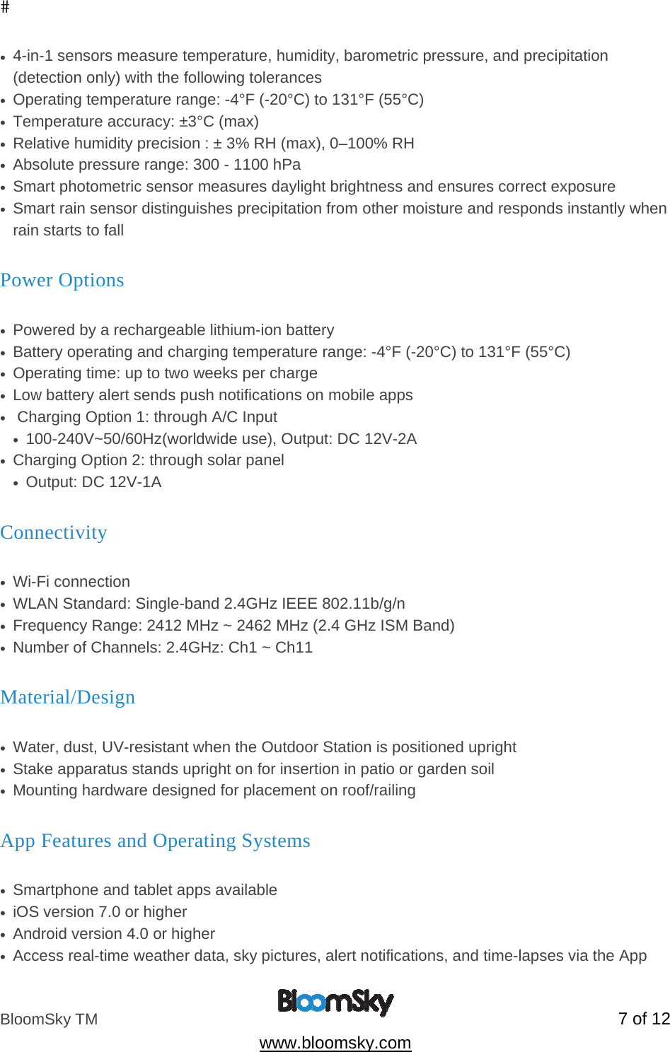 BloomSky TM   7 of 12  www.bloomsky.com &bull;  4-in-1 sensors measure temperature, humidity, barometric pressure, and precipitation (detection only) with the following tolerances &bull;  Operating temperature range: -4&deg;F (-20&deg;C) to 131&deg;F (55&deg;C) &bull;  Temperature accuracy: &plusmn;3&deg;C (max) &bull;  Relative humidity precision : &plusmn; 3% RH (max), 0&ndash;100% RH &bull;  Absolute pressure range: 300 - 1100 hPa &bull;  Smart photometric sensor measures daylight brightness and ensures correct exposure &bull;  Smart rain sensor distinguishes precipitation from other moisture and responds instantly when rain starts to fall Power Options    &bull;  Powered by a rechargeable lithium-ion battery &bull;  Battery operating and charging temperature range: -4&deg;F (-20&deg;C) to 131&deg;F (55&deg;C) &bull;  Operating time: up to two weeks per charge &bull;  Low battery alert sends push notifications on mobile apps &bull;   Charging Option 1: through A/C Input &bull;  100-240V~50/60Hz(worldwide use), Output: DC 12V-2A &bull;  Charging Option 2: through solar panel &bull;  Output: DC 12V-1A Connectivity       &bull;  Wi-Fi connection &bull;  WLAN Standard: Single-band 2.4GHz IEEE 802.11b/g/n &bull;  Frequency Range: 2412 MHz ~ 2462 MHz (2.4 GHz ISM Band) &bull;  Number of Channels: 2.4GHz: Ch1 ~ Ch11 Material/Design                &bull;  Water, dust, UV-resistant when the Outdoor Station is positioned upright  &bull;  Stake apparatus stands upright on for insertion in patio or garden soil &bull;  Mounting hardware designed for placement on roof/railing App Features and Operating Systems                 &bull;  Smartphone and tablet apps available &bull;  iOS version 7.0 or higher &bull;  Android version 4.0 or higher &bull;  Access real-time weather data, sky pictures, alert notifications, and time-lapses via the App 