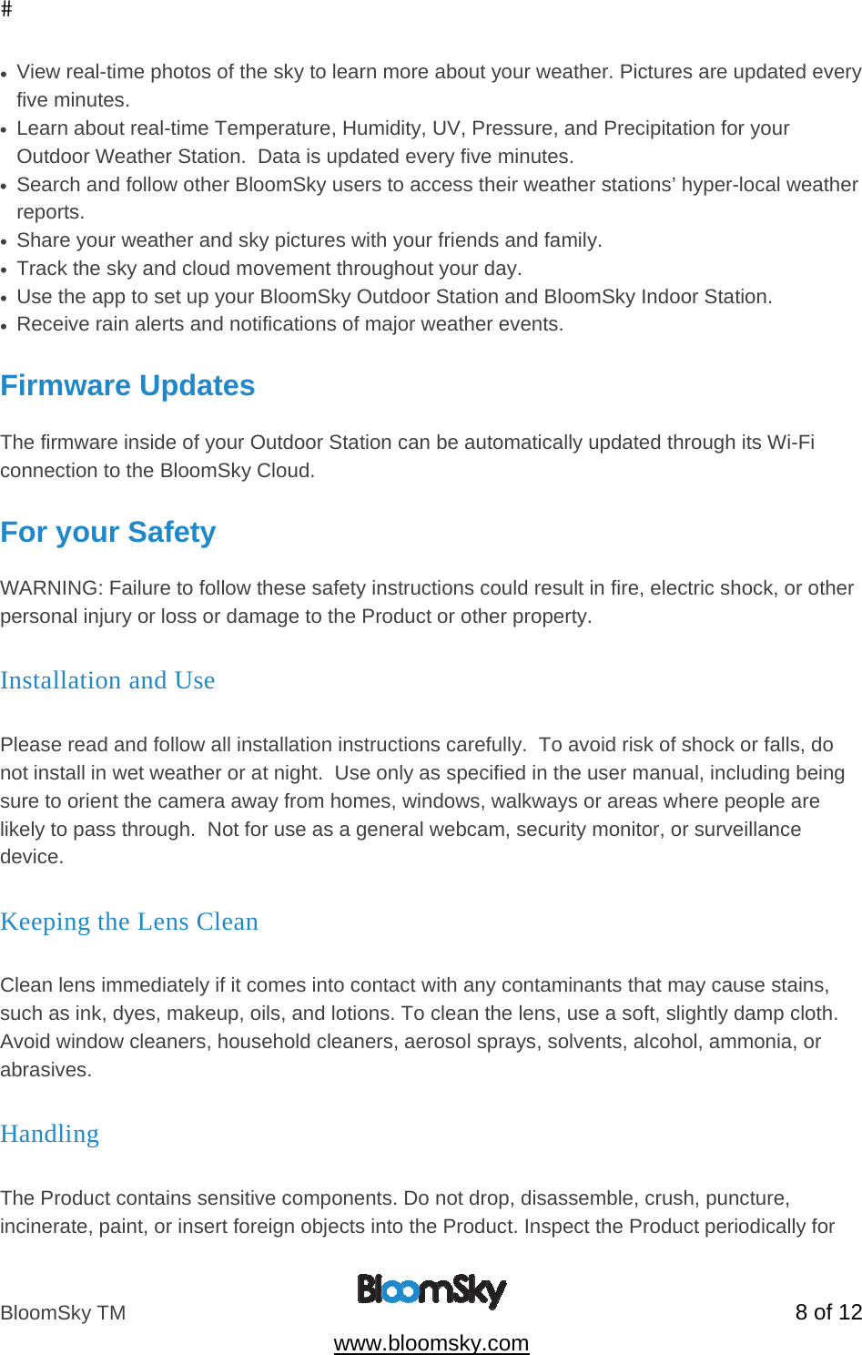 BloomSky TM   8 of 12  www.bloomsky.com &bull;  View real-time photos of the sky to learn more about your weather. Pictures are updated every five minutes. &bull;  Learn about real-time Temperature, Humidity, UV, Pressure, and Precipitation for your Outdoor Weather Station.  Data is updated every five minutes. &bull;  Search and follow other BloomSky users to access their weather stations&rsquo; hyper-local weather reports. &bull;  Share your weather and sky pictures with your friends and family. &bull;  Track the sky and cloud movement throughout your day. &bull;  Use the app to set up your BloomSky Outdoor Station and BloomSky Indoor Station. &bull;  Receive rain alerts and notifications of major weather events.  Firmware Updates  The firmware inside of your Outdoor Station can be automatically updated through its Wi-Fi connection to the BloomSky Cloud.  For your Safety  WARNING: Failure to follow these safety instructions could result in fire, electric shock, or other personal injury or loss or damage to the Product or other property. Installation and Use  Please read and follow all installation instructions carefully.  To avoid risk of shock or falls, do not install in wet weather or at night.  Use only as specified in the user manual, including being sure to orient the camera away from homes, windows, walkways or areas where people are likely to pass through.  Not for use as a general webcam, security monitor, or surveillance device. Keeping the Lens Clean  Clean lens immediately if it comes into contact with any contaminants that may cause stains, such as ink, dyes, makeup, oils, and lotions. To clean the lens, use a soft, slightly damp cloth. Avoid window cleaners, household cleaners, aerosol sprays, solvents, alcohol, ammonia, or abrasives. Handling  The Product contains sensitive components. Do not drop, disassemble, crush, puncture, incinerate, paint, or insert foreign objects into the Product. Inspect the Product periodically for 