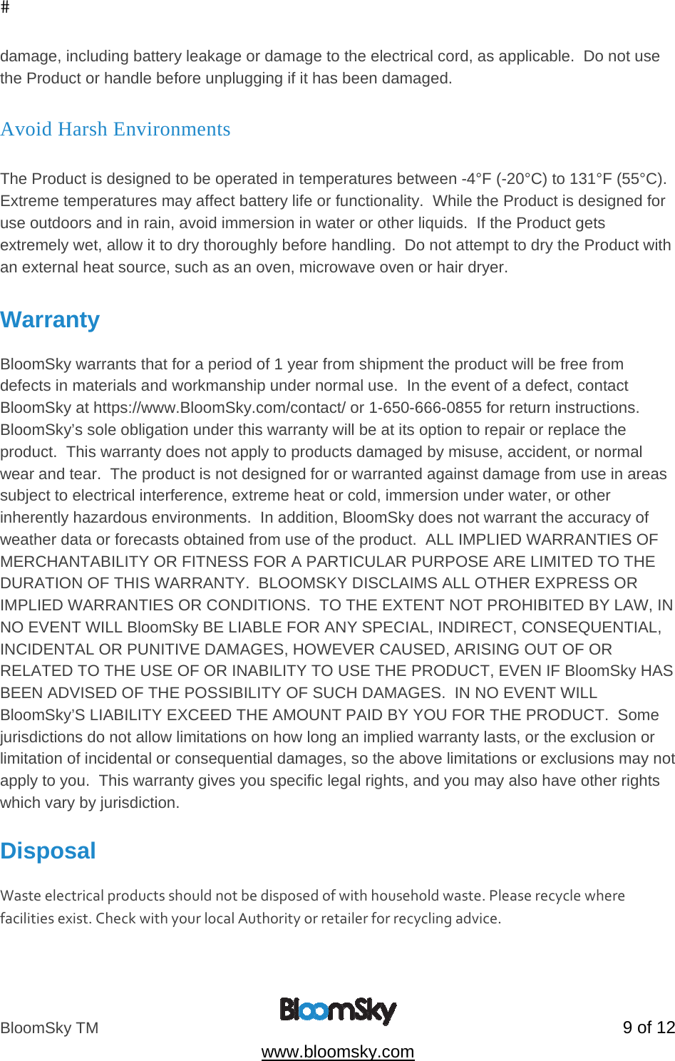 BloomSky TM   9 of 12  www.bloomsky.com damage, including battery leakage or damage to the electrical cord, as applicable.  Do not use the Product or handle before unplugging if it has been damaged.  Avoid Harsh Environments  The Product is designed to be operated in temperatures between -4&deg;F (-20&deg;C) to 131&deg;F (55&deg;C). Extreme temperatures may affect battery life or functionality.  While the Product is designed for use outdoors and in rain, avoid immersion in water or other liquids.  If the Product gets extremely wet, allow it to dry thoroughly before handling.  Do not attempt to dry the Product with an external heat source, such as an oven, microwave oven or hair dryer.  Warranty  BloomSky warrants that for a period of 1 year from shipment the product will be free from defects in materials and workmanship under normal use.  In the event of a defect, contact BloomSky at https://www.BloomSky.com/contact/ or 1-650-666-0855 for return instructions.    BloomSky&rsquo;s sole obligation under this warranty will be at its option to repair or replace the product.  This warranty does not apply to products damaged by misuse, accident, or normal wear and tear.  The product is not designed for or warranted against damage from use in areas subject to electrical interference, extreme heat or cold, immersion under water, or other inherently hazardous environments.  In addition, BloomSky does not warrant the accuracy of weather data or forecasts obtained from use of the product.  ALL IMPLIED WARRANTIES OF MERCHANTABILITY OR FITNESS FOR A PARTICULAR PURPOSE ARE LIMITED TO THE DURATION OF THIS WARRANTY.  BLOOMSKY DISCLAIMS ALL OTHER EXPRESS OR IMPLIED WARRANTIES OR CONDITIONS.  TO THE EXTENT NOT PROHIBITED BY LAW, IN NO EVENT WILL BloomSky BE LIABLE FOR ANY SPECIAL, INDIRECT, CONSEQUENTIAL, INCIDENTAL OR PUNITIVE DAMAGES, HOWEVER CAUSED, ARISING OUT OF OR RELATED TO THE USE OF OR INABILITY TO USE THE PRODUCT, EVEN IF BloomSky HAS BEEN ADVISED OF THE POSSIBILITY OF SUCH DAMAGES.  IN NO EVENT WILL BloomSky&rsquo;S LIABILITY EXCEED THE AMOUNT PAID BY YOU FOR THE PRODUCT.  Some jurisdictions do not allow limitations on how long an implied warranty lasts, or the exclusion or limitation of incidental or consequential damages, so the above limitations or exclusions may not apply to you.  This warranty gives you specific legal rights, and you may also have other rights which vary by jurisdiction.  Disposal  Wasteelectricalproductsshouldnotbedisposedofwithhouseholdwaste.Pleaserecyclewherefacilitiesexist.CheckwithyourlocalAuthorityorretailerforrecyclingadvice. 