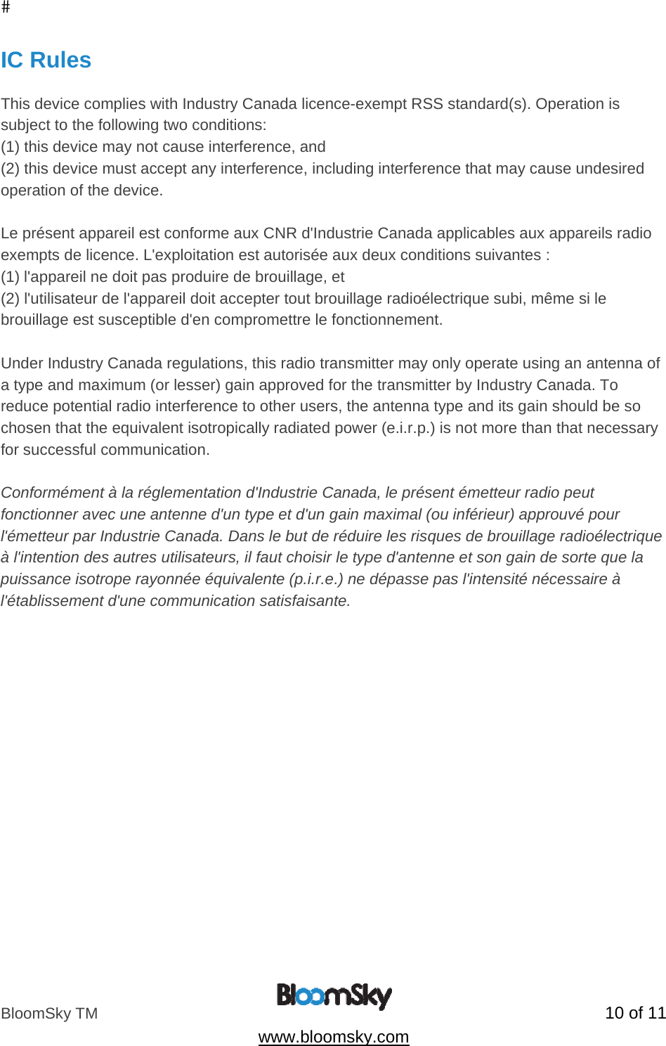 BloomSky TM   10 of 11  www.bloomsky.com IC Rules  This device complies with Industry Canada licence-exempt RSS standard(s). Operation is subject to the following two conditions:  (1) this device may not cause interference, and (2) this device must accept any interference, including interference that may cause undesired operation of the device.  Le pr&eacute;sent appareil est conforme aux CNR d'Industrie Canada applicables aux appareils radio exempts de licence. L'exploitation est autoris&eacute;e aux deux conditions suivantes : (1) l'appareil ne doit pas produire de brouillage, et (2) l'utilisateur de l'appareil doit accepter tout brouillage radio&eacute;lectrique subi, m&ecirc;me si le brouillage est susceptible d'en compromettre le fonctionnement.  Under Industry Canada regulations, this radio transmitter may only operate using an antenna of a type and maximum (or lesser) gain approved for the transmitter by Industry Canada. To reduce potential radio interference to other users, the antenna type and its gain should be so chosen that the equivalent isotropically radiated power (e.i.r.p.) is not more than that necessary for successful communication.  Conform&eacute;ment &agrave; la r&eacute;glementation d'Industrie Canada, le pr&eacute;sent &eacute;metteur radio peut fonctionner avec une antenne d'un type et d'un gain maximal (ou inf&eacute;rieur) approuv&eacute; pour l'&eacute;metteur par Industrie Canada. Dans le but de r&eacute;duire les risques de brouillage radio&eacute;lectrique &agrave; l'intention des autres utilisateurs, il faut choisir le type d'antenne et son gain de sorte que la puissance isotrope rayonn&eacute;e &eacute;quivalente (p.i.r.e.) ne d&eacute;passe pas l'intensit&eacute; n&eacute;cessaire &agrave; l'&eacute;tablissement d'une communication satisfaisante.   