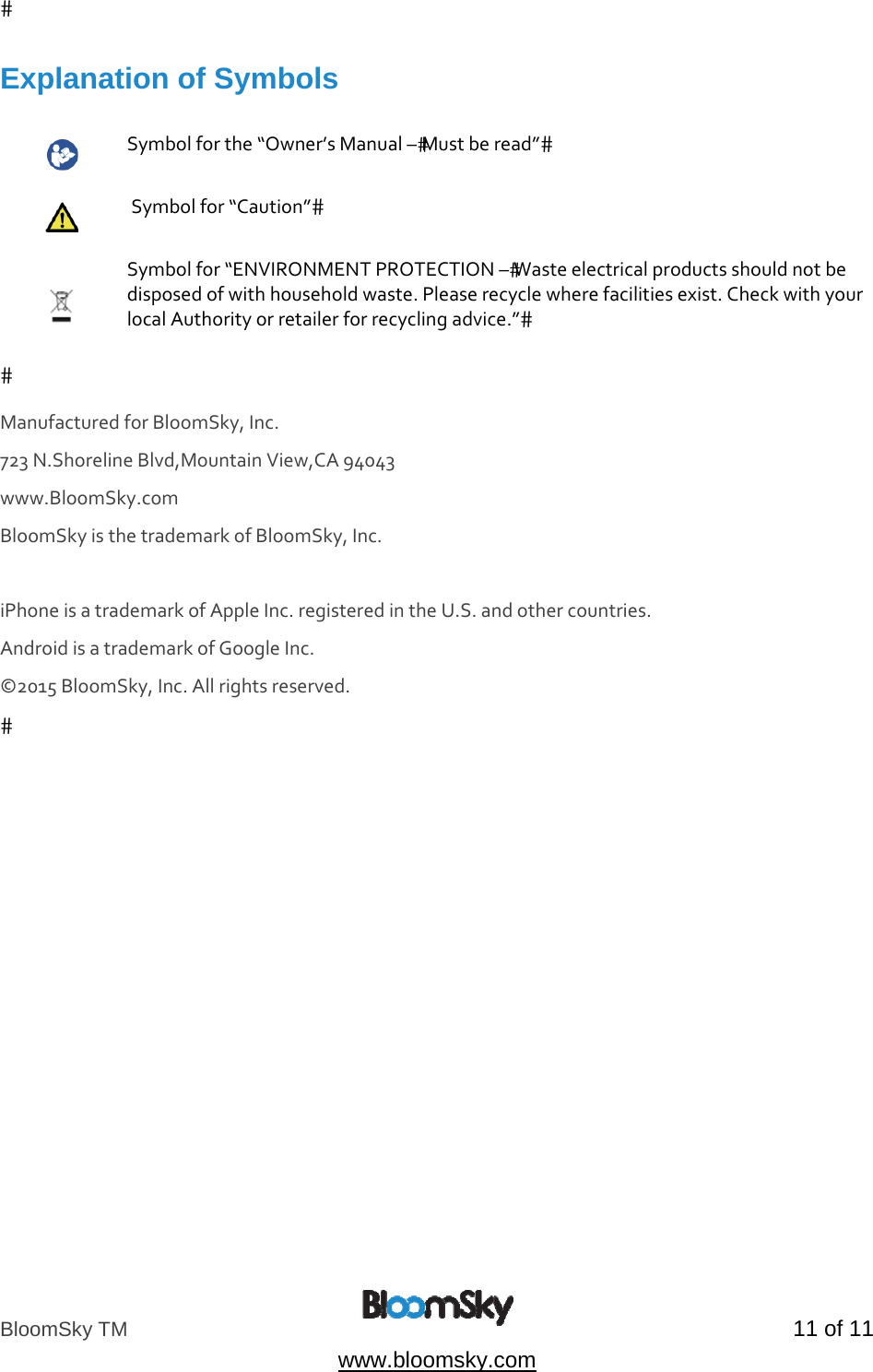 BloomSky TM   11 of 11  www.bloomsky.com Explanation of Symbols   Symbolforthe&ldquo;Owner&rsquo;sManual&ndash;Mustberead&rdquo; Symbolfor&ldquo;Caution&rdquo; Symbolfor&ldquo;ENVIRONMENTPROTECTION&ndash;Wasteelectricalproductsshouldnotbedisposedofwithhouseholdwaste.Pleaserecyclewherefacilitiesexist.CheckwithyourlocalAuthorityorretailerforrecyclingadvice.&rdquo;ManufacturedforBloomSky,Inc.723N.ShorelineBlvd,MountainView,CA94043www.BloomSky.com BloomSkyisthetrademarkofBloomSky,Inc.iPhoneisatrademarkofAppleInc.registeredintheU.S.andothercountries. AndroidisatrademarkofGoogleInc.&copy;2015BloomSky,Inc.Allrightsreserved. 