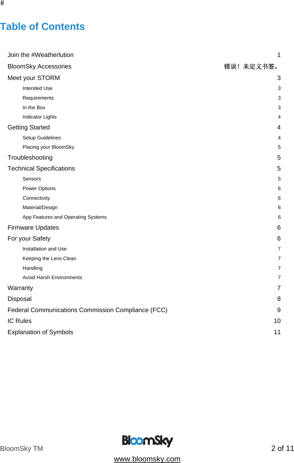 BloomSky TM   2 of 11  www.bloomsky.com Table of Contents   Join the #Weatherlution  1 BloomSky Accessories  错误！未定义书签。 Meet your STORM  3 Intended Use  3 Requirements  3 In the Box  3 Indicator Lights  4 Getting Started  4 Setup Guidelines  4 Placing your BloomSky  5 Troubleshooting  5 Technical Specifications  5 Sensors          5 Power Options    6 Connectivity       6 Material/Design                6 App Features and Operating Systems                 6 Firmware Updates  6 For your Safety  6 Installation and Use  7 Keeping the Lens Clean  7 Handling  7 Avoid Harsh Environments  7 Warranty  7 Disposal  8 Federal Communications Commission Compliance (FCC)  9 IC Rules  10 Explanation of Symbols  11   