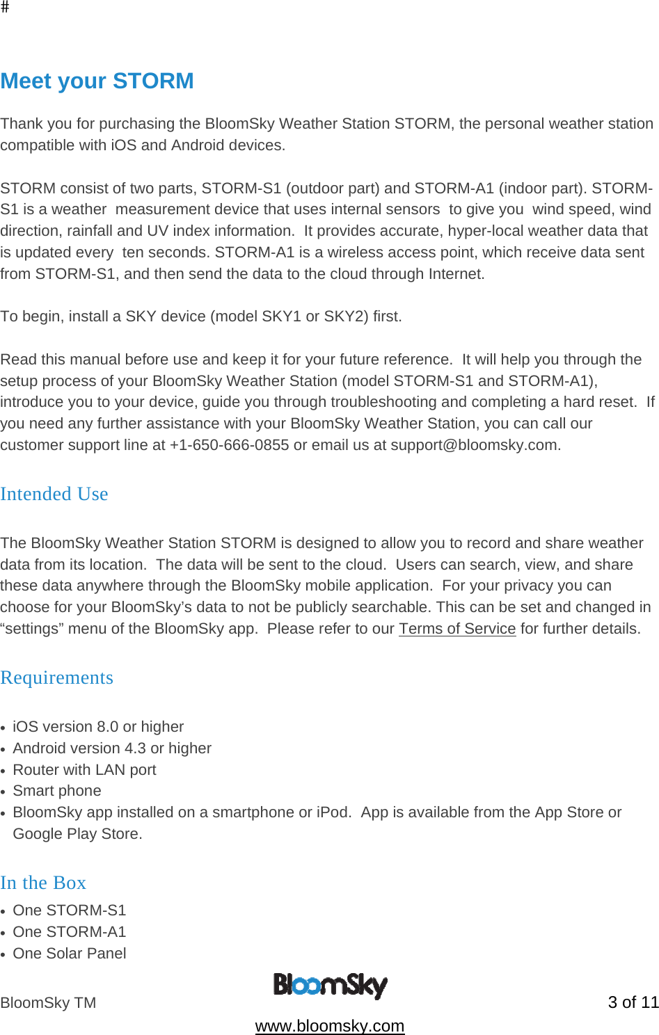 BloomSky TM   3 of 11  www.bloomsky.com  Meet your STORM  Thank you for purchasing the BloomSky Weather Station STORM, the personal weather station compatible with iOS and Android devices.    STORM consist of two parts, STORM-S1 (outdoor part) and STORM-A1 (indoor part). STORM-S1 is a weather  measurement device that uses internal sensors  to give you  wind speed, wind direction, rainfall and UV index information.  It provides accurate, hyper-local weather data that is updated every  ten seconds. STORM-A1 is a wireless access point, which receive data sent from STORM-S1, and then send the data to the cloud through Internet.  To begin, install a SKY device (model SKY1 or SKY2) first.  Read this manual before use and keep it for your future reference.  It will help you through the setup process of your BloomSky Weather Station (model STORM-S1 and STORM-A1), introduce you to your device, guide you through troubleshooting and completing a hard reset.  If you need any further assistance with your BloomSky Weather Station, you can call our customer support line at +1-650-666-0855 or email us at support@bloomsky.com. Intended Use  The BloomSky Weather Station STORM is designed to allow you to record and share weather data from its location.  The data will be sent to the cloud.  Users can search, view, and share these data anywhere through the BloomSky mobile application.  For your privacy you can choose for your BloomSky&rsquo;s data to not be publicly searchable. This can be set and changed in &ldquo;settings&rdquo; menu of the BloomSky app.  Please refer to our Terms of Service for further details. Requirements  &bull;  iOS version 8.0 or higher  &bull;  Android version 4.3 or higher &bull;  Router with LAN port &bull;  Smart phone  &bull;  BloomSky app installed on a smartphone or iPod.  App is available from the App Store or Google Play Store. In the Box &bull;  One STORM-S1 &bull;  One STORM-A1 &bull;  One Solar Panel 