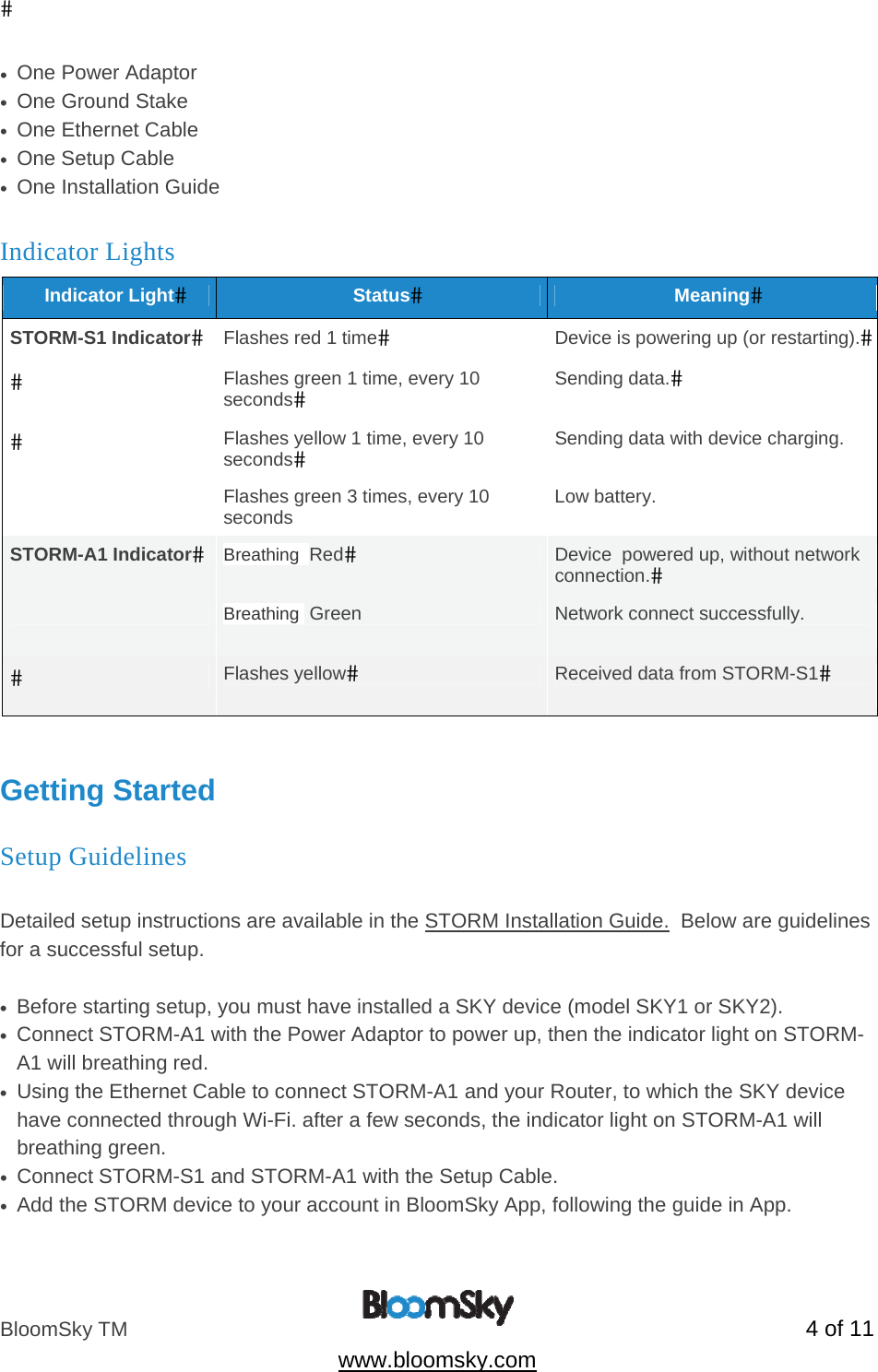 BloomSky TM   4 of 11  www.bloomsky.com &bull;  One Power Adaptor &bull;  One Ground Stake &bull;  One Ethernet Cable &bull;  One Setup Cable &bull;  One Installation Guide Indicator Lights Indicator LightStatusMeaningSTORM-S1 IndicatorFlashes red 1 timeDevice is powering up (or restarting).Flashes green 1 time, every 10 secondsSending data.Flashes yellow 1 time, every 10 secondsSending data with device charging.  Flashes green 3 times, every 10 seconds  Low battery. STORM-A1 IndicatorBreathing  RedDevice  powered up, without network connection. Breathing  Green   Network connect successfully. Flashes yellowReceived data from STORM-S1  Getting Started Setup Guidelines  Detailed setup instructions are available in the STORM Installation Guide.  Below are guidelines for a successful setup.  &bull;  Before starting setup, you must have installed a SKY device (model SKY1 or SKY2).  &bull;  Connect STORM-A1 with the Power Adaptor to power up, then the indicator light on STORM-A1 will breathing red. &bull;  Using the Ethernet Cable to connect STORM-A1 and your Router, to which the SKY device have connected through Wi-Fi. after a few seconds, the indicator light on STORM-A1 will breathing green. &bull;  Connect STORM-S1 and STORM-A1 with the Setup Cable. &bull;  Add the STORM device to your account in BloomSky App, following the guide in App. 