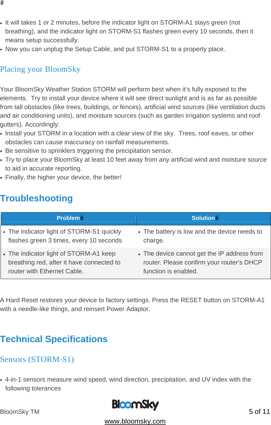 BloomSky TM   5 of 11  www.bloomsky.com &bull;  It will takes 1 or 2 minutes, before the indicator light on STORM-A1 stays green (not breathing), and the indicator light on STORM-S1 flashes green every 10 seconds, then it means setup successfully. &bull;  Now you can unplug the Setup Cable, and put STORM-S1 to a property place. Placing your BloomSky  Your BloomSky Weather Station STORM will perform best when it&rsquo;s fully exposed to the elements.  Try to install your device where it will see direct sunlight and is as far as possible from tall obstacles (like trees, buildings, or fences), artificial wind sources (like ventilation ducts and air conditioning units), and moisture sources (such as garden irrigation systems and roof gutters). Accordingly: &bull;  Install your STORM in a location with a clear view of the sky.  Trees, roof eaves, or other obstacles can cause inaccuracy on rainfall measurements. &bull;  Be sensitive to sprinklers triggering the precipitation sensor. &bull;  Try to place your BloomSky at least 10 feet away from any artificial wind and moisture source to aid in accurate reporting. &bull;  Finally, the higher your device, the better!  Troubleshooting  ProblemSolution&bull;  The indicator light of STORM-S1 quickly flashes green 3 times, every 10 seconds &bull;  The battery is low and the device needs to charge. &bull;  The indicator light of STORM-A1 keep breathing red, after it have connected to router with Ethernet Cable. &bull;  The device cannot get the IP address from router. Please confirm your router&rsquo;s DHCP function is enabled.   A Hard Reset restores your device to factory settings. Press the RESET button on STORM-A1 with a needle-like things, and reinsert Power Adaptor.   Technical Specifications Sensors (STORM-S1)          &bull;  4-in-1 sensors measure wind speed, wind direction, precipitation, and UV index with the following tolerances 
