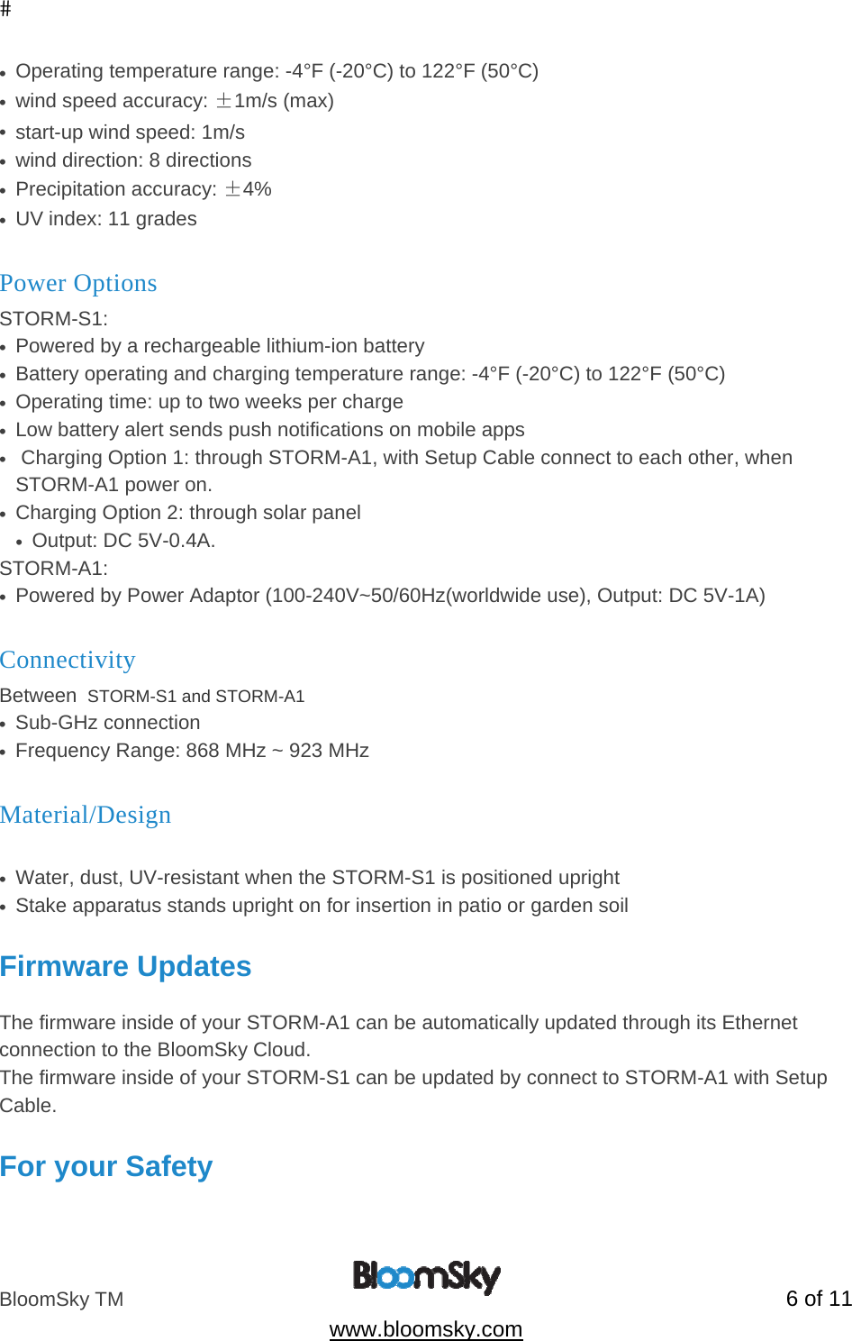 BloomSky TM   6 of 11  www.bloomsky.com &bull;  Operating temperature range: -4&deg;F (-20&deg;C) to 122&deg;F (50&deg;C) &bull;  wind speed accuracy: &plusmn;1m/s (max) &bull;  start-up wind speed: 1m/s &bull;  wind direction: 8 directions &bull;  Precipitation accuracy: &plusmn;4% &bull;  UV index: 11 grades Power Options   STORM-S1: &bull;  Powered by a rechargeable lithium-ion battery &bull;  Battery operating and charging temperature range: -4&deg;F (-20&deg;C) to 122&deg;F (50&deg;C) &bull;  Operating time: up to two weeks per charge &bull;  Low battery alert sends push notifications on mobile apps &bull;   Charging Option 1: through STORM-A1, with Setup Cable connect to each other, when STORM-A1 power on. &bull;  Charging Option 2: through solar panel &bull;  Output: DC 5V-0.4A. STORM-A1: &bull;  Powered by Power Adaptor (100-240V~50/60Hz(worldwide use), Output: DC 5V-1A) Connectivity      Between  STORM-S1 and STORM-A1 &bull;  Sub-GHz connection &bull;  Frequency Range: 868 MHz ~ 923 MHz  Material/Design                &bull;  Water, dust, UV-resistant when the STORM-S1 is positioned upright  &bull;  Stake apparatus stands upright on for insertion in patio or garden soil  Firmware Updates  The firmware inside of your STORM-A1 can be automatically updated through its Ethernet connection to the BloomSky Cloud. The firmware inside of your STORM-S1 can be updated by connect to STORM-A1 with Setup Cable.  For your Safety  