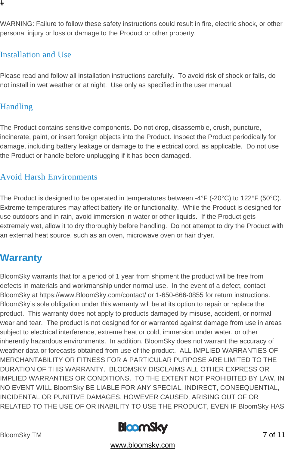 BloomSky TM   7 of 11  www.bloomsky.com WARNING: Failure to follow these safety instructions could result in fire, electric shock, or other personal injury or loss or damage to the Product or other property. Installation and Use  Please read and follow all installation instructions carefully.  To avoid risk of shock or falls, do not install in wet weather or at night.  Use only as specified in the user manual. Handling  The Product contains sensitive components. Do not drop, disassemble, crush, puncture, incinerate, paint, or insert foreign objects into the Product. Inspect the Product periodically for damage, including battery leakage or damage to the electrical cord, as applicable.  Do not use the Product or handle before unplugging if it has been damaged.  Avoid Harsh Environments  The Product is designed to be operated in temperatures between -4&deg;F (-20&deg;C) to 122&deg;F (50&deg;C). Extreme temperatures may affect battery life or functionality.  While the Product is designed for use outdoors and in rain, avoid immersion in water or other liquids.  If the Product gets extremely wet, allow it to dry thoroughly before handling.  Do not attempt to dry the Product with an external heat source, such as an oven, microwave oven or hair dryer.  Warranty  BloomSky warrants that for a period of 1 year from shipment the product will be free from defects in materials and workmanship under normal use.  In the event of a defect, contact BloomSky at https://www.BloomSky.com/contact/ or 1-650-666-0855 for return instructions.    BloomSky&rsquo;s sole obligation under this warranty will be at its option to repair or replace the product.  This warranty does not apply to products damaged by misuse, accident, or normal wear and tear.  The product is not designed for or warranted against damage from use in areas subject to electrical interference, extreme heat or cold, immersion under water, or other inherently hazardous environments.  In addition, BloomSky does not warrant the accuracy of weather data or forecasts obtained from use of the product.  ALL IMPLIED WARRANTIES OF MERCHANTABILITY OR FITNESS FOR A PARTICULAR PURPOSE ARE LIMITED TO THE DURATION OF THIS WARRANTY.  BLOOMSKY DISCLAIMS ALL OTHER EXPRESS OR IMPLIED WARRANTIES OR CONDITIONS.  TO THE EXTENT NOT PROHIBITED BY LAW, IN NO EVENT WILL BloomSky BE LIABLE FOR ANY SPECIAL, INDIRECT, CONSEQUENTIAL, INCIDENTAL OR PUNITIVE DAMAGES, HOWEVER CAUSED, ARISING OUT OF OR RELATED TO THE USE OF OR INABILITY TO USE THE PRODUCT, EVEN IF BloomSky HAS 