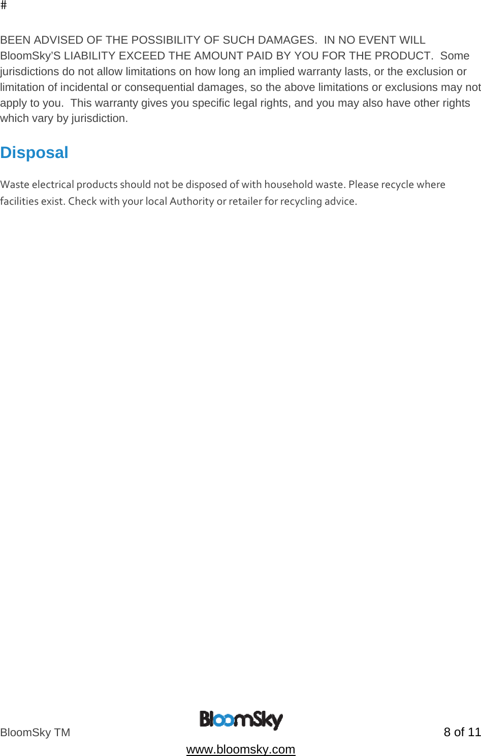 BloomSky TM   8 of 11  www.bloomsky.com BEEN ADVISED OF THE POSSIBILITY OF SUCH DAMAGES.  IN NO EVENT WILL BloomSky&rsquo;S LIABILITY EXCEED THE AMOUNT PAID BY YOU FOR THE PRODUCT.  Some jurisdictions do not allow limitations on how long an implied warranty lasts, or the exclusion or limitation of incidental or consequential damages, so the above limitations or exclusions may not apply to you.  This warranty gives you specific legal rights, and you may also have other rights which vary by jurisdiction.  Disposal  Wasteelectricalproductsshouldnotbedisposedofwithhouseholdwaste.Pleaserecyclewherefacilitiesexist.CheckwithyourlocalAuthorityorretailerforrecyclingadvice.  
