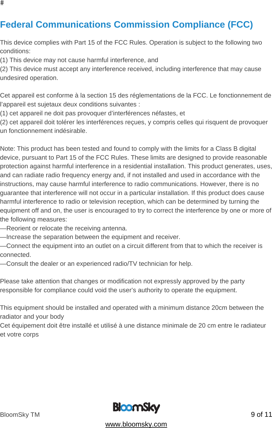 BloomSky TM   9 of 11  www.bloomsky.com Federal Communications Commission Compliance (FCC)  This device complies with Part 15 of the FCC Rules. Operation is subject to the following two conditions:  (1) This device may not cause harmful interference, and  (2) This device must accept any interference received, including interference that may cause undesired operation.   Cet appareil est conforme &agrave; la section 15 des r&eacute;glementations de la FCC. Le fonctionnement de l&rsquo;appareil est sujetaux deux conditions suivantes : (1) cet appareil ne doit pas provoquer d&rsquo;interf&eacute;rences n&eacute;fastes, et (2) cet appareil doit tol&eacute;rer les interf&eacute;rences re&ccedil;ues, y compris celles qui risquent de provoquer un fonctionnement ind&eacute;sirable.  Note: This product has been tested and found to comply with the limits for a Class B digital device, pursuant to Part 15 of the FCC Rules. These limits are designed to provide reasonable protection against harmful interference in a residential installation. This product generates, uses, and can radiate radio frequency energy and, if not installed and used in accordance with the instructions, may cause harmful interference to radio communications. However, there is no guarantee that interference will not occur in a particular installation. If this product does cause harmful interference to radio or television reception, which can be determined by turning the equipment off and on, the user is encouraged to try to correct the interference by one or more of the following measures:  &mdash;Reorient or relocate the receiving antenna.  &mdash;Increase the separation between the equipment and receiver.  &mdash;Connect the equipment into an outlet on a circuit different from that to which the receiver is connected.  &mdash;Consult the dealer or an experienced radio/TV technician for help.  Please take attention that changes or modification not expressly approved by the party responsible for compliance could void the user&rsquo;s authority to operate the equipment.  This equipment should be installed and operated with a minimum distance 20cm between the radiator and your body  Cet &eacute;quipement doit &ecirc;tre install&eacute; et utilis&eacute; &agrave; une distance minimale de 20 cm entre le radiateur et votre corps    
