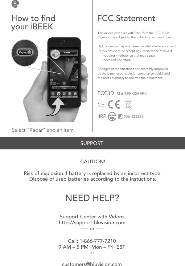 Select &ldquo;Radar&rdquo; and an itemThis device complies with Part 15 of the FCC Rules. Operation is subject to the following two conditions:(1) This device may not cause harmful interference, and(2) this device must accept any interference received,      including interference that may cause      undesired operation.Changes or modications not expressly approved by the party responsible for compliance could void the user&rsquo;s authority to operate the equipment.FCC ID: SL6-BEEKSIBEEKCE:JRF:Call: 1-866-777-72109 AM &ndash; 5 PM  Mon &ndash; Fri  EST &ndash;&ndash;&ndash; or &ndash;&ndash;&ndash;customers@bluvision.comSupport Center with Videoshttp://support.bluvision.com&ndash;&ndash;&ndash; or &ndash;&ndash;&ndash;CAUTION!Risk of explosion if battery is replaced by an incorrect type.Dispose of used batteries according to the instuctions.5How to ndyour iBEEK FCC StatementNEED HELP?SUPPORT