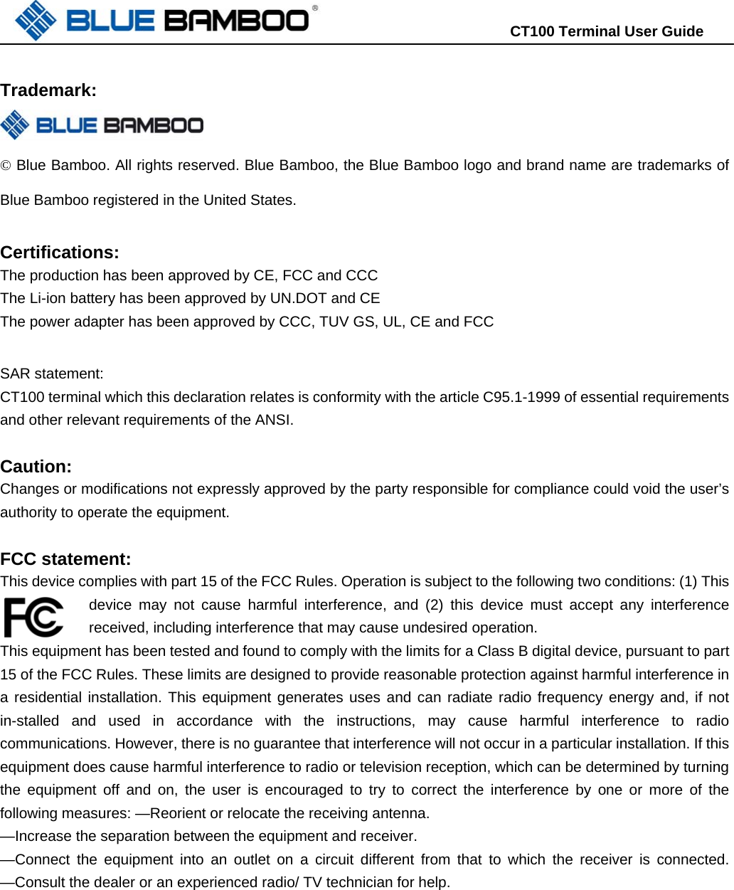                                                                      CT100 Terminal User Guide   Trademark:   © Blue Bamboo. All rights reserved. Blue Bamboo, the Blue Bamboo logo and brand name are trademarks of Blue Bamboo registered in the United States.    Certifications: The production has been approved by CE, FCC and CCC The Li-ion battery has been approved by UN.DOT and CE The power adapter has been approved by CCC, TUV GS, UL, CE and FCC  SAR statement: CT100 terminal which this declaration relates is conformity with the article C95.1-1999 of essential requirements and other relevant requirements of the ANSI.    Caution: Changes or modifications not expressly approved by the party responsible for compliance could void the user’s authority to operate the equipment.  FCC statement: This device complies with part 15 of the FCC Rules. Operation is subject to the following two conditions: (1) This device may not cause harmful interference, and (2) this device must accept any interference received, including interference that may cause undesired operation. This equipment has been tested and found to comply with the limits for a Class B digital device, pursuant to part 15 of the FCC Rules. These limits are designed to provide reasonable protection against harmful interference in a residential installation. This equipment generates uses and can radiate radio frequency energy and, if not in-stalled and used in accordance with the instructions, may cause harmful interference to radio communications. However, there is no guarantee that interference will not occur in a particular installation. If this equipment does cause harmful interference to radio or television reception, which can be determined by turning the equipment off and on, the user is encouraged to try to correct the interference by one or more of the following measures: —Reorient or relocate the receiving antenna.   —Increase the separation between the equipment and receiver.   —Connect the equipment into an outlet on a circuit different from that to which the receiver is connected. —Consult the dealer or an experienced radio/ TV technician for help.  