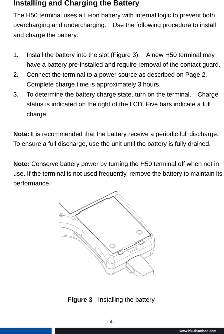 - 4 -  Installing and Charging the Battery The H50 terminal uses a Li-ion battery with internal logic to prevent both overcharging and undercharging.    Use the following procedure to install and charge the battery:  1.  Install the battery into the slot (Figure 3).    A new H50 terminal may have a battery pre-installed and require removal of the contact guard. 2.  Connect the terminal to a power source as described on Page 2.   Complete charge time is approximately 3 hours.   3.  To determine the battery charge state, turn on the terminal.    Charge status is indicated on the right of the LCD. Five bars indicate a full charge.  Note: It is recommended that the battery receive a periodic full discharge. To ensure a full discharge, use the unit until the battery is fully drained.    Note: Conserve battery power by turning the H50 terminal off when not in use. If the terminal is not used frequently, remove the battery to maintain its performance.         Figure 3  Installing the battery 