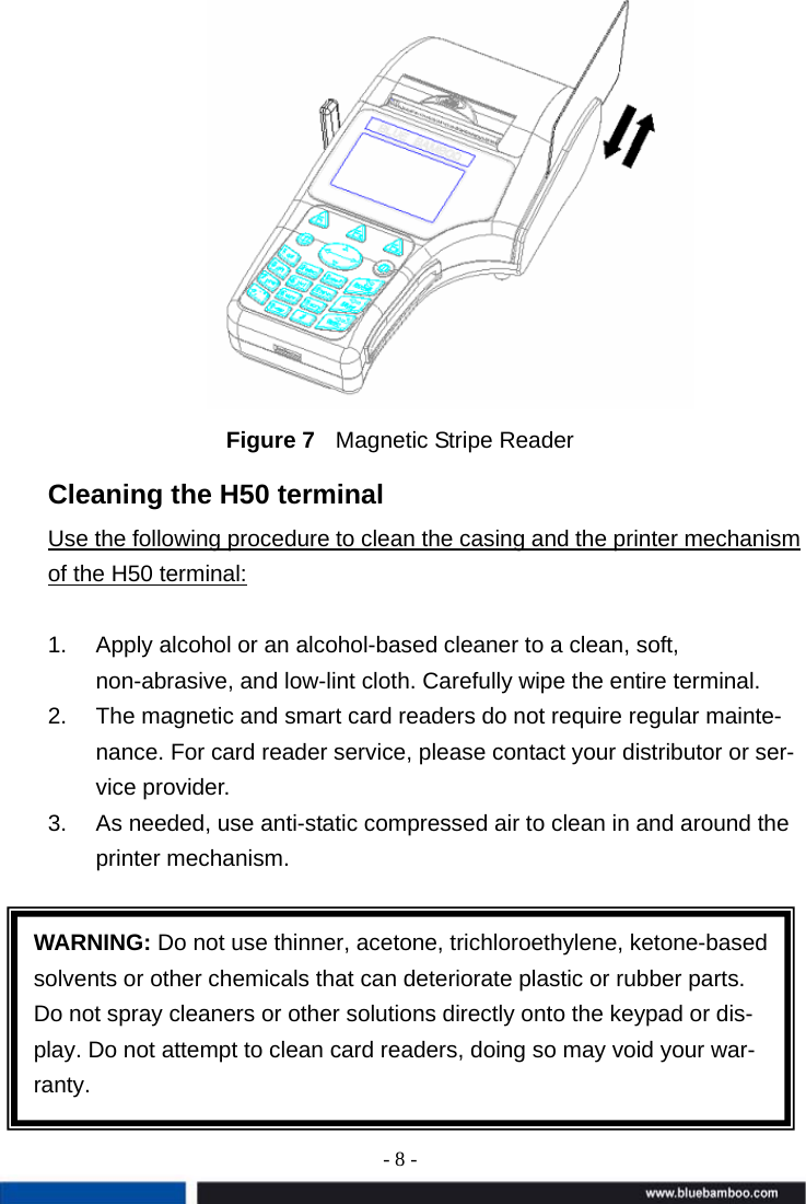 - 8 -   Figure 7  Magnetic Stripe Reader Cleaning the H50 terminal Use the following procedure to clean the casing and the printer mechanism of the H50 terminal:  1.  Apply alcohol or an alcohol-based cleaner to a clean, soft, non-abrasive, and low-lint cloth. Carefully wipe the entire terminal. 2.  The magnetic and smart card readers do not require regular mainte-nance. For card reader service, please contact your distributor or ser-vice provider. 3.  As needed, use anti-static compressed air to clean in and around the printer mechanism.        WARNING: Do not use thinner, acetone, trichloroethylene, ketone-based solvents or other chemicals that can deteriorate plastic or rubber parts. Do not spray cleaners or other solutions directly onto the keypad or dis-play. Do not attempt to clean card readers, doing so may void your war-ranty. 