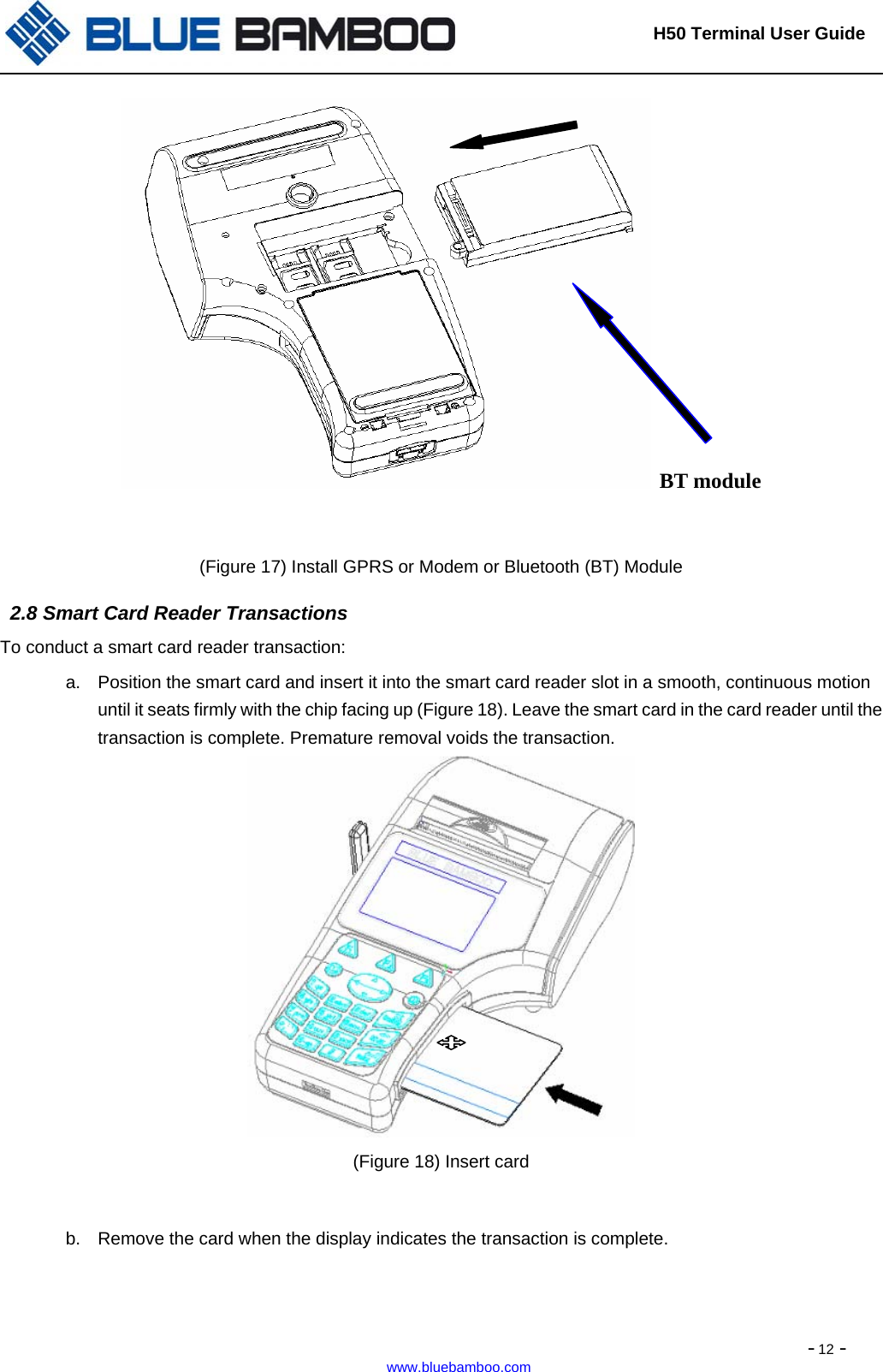                                                                       H50 Terminal User Guide  - 12 - www.bluebamboo.com   BT module  (Figure 17) Install GPRS or Modem or Bluetooth (BT) Module   2.8 Smart Card Reader Transactions To conduct a smart card reader transaction: a.  Position the smart card and insert it into the smart card reader slot in a smooth, continuous motion until it seats firmly with the chip facing up (Figure 18). Leave the smart card in the card reader until the transaction is complete. Premature removal voids the transaction.  (Figure 18) Insert card  b.  Remove the card when the display indicates the transaction is complete.            