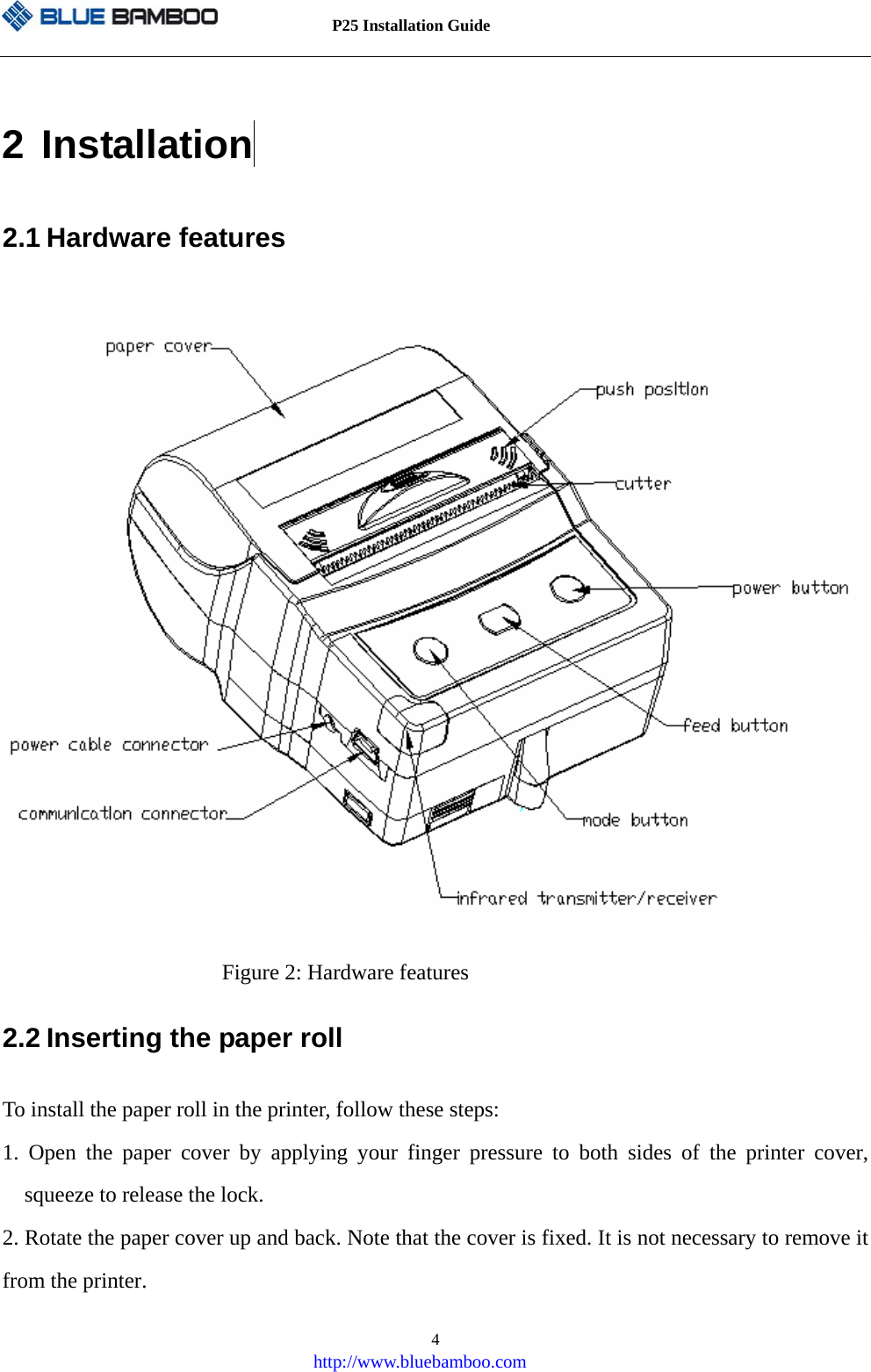          P25 Installation Guide   http://www.bluebamboo.com 42 Installation  2.1 Hardware features  Figure 2: Hardware features 2.2 Inserting the paper roll To install the paper roll in the printer, follow these steps: 1. Open the paper cover by applying your finger pressure to both sides of the printer cover, squeeze to release the lock. 2. Rotate the paper cover up and back. Note that the cover is fixed. It is not necessary to remove it from the printer. 