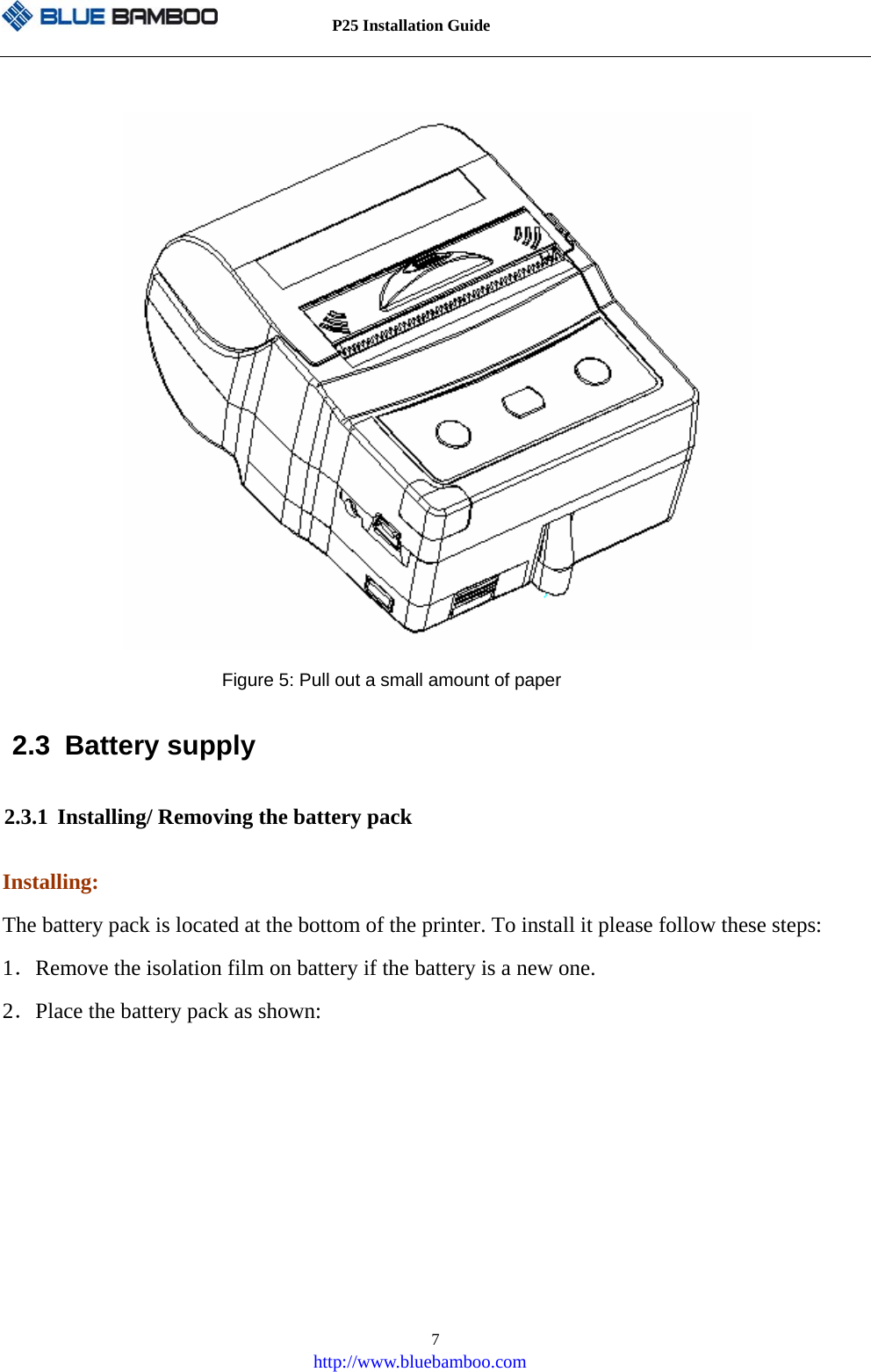          P25 Installation Guide   http://www.bluebamboo.com 7                     Figure 5: Pull out a small amount of paper 2.3 Battery supply 2.3.1 Installing/ Removing the battery pack Installing: The battery pack is located at the bottom of the printer. To install it please follow these steps: 1．Remove the isolation film on battery if the battery is a new one. 2．Place the battery pack as shown: 