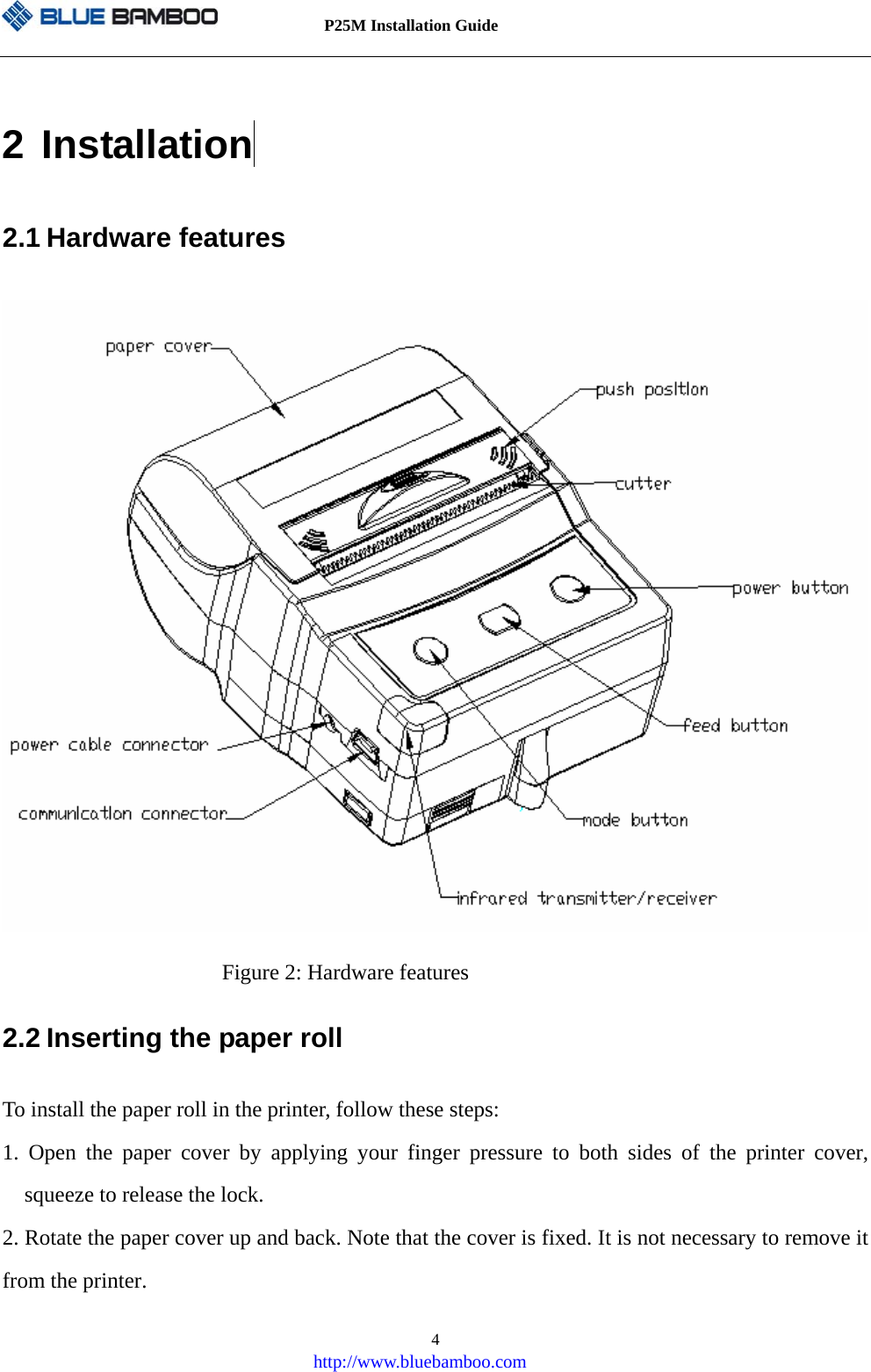          P25M Installation Guide   http://www.bluebamboo.com 42 Installation  2.1 Hardware features  Figure 2: Hardware features 2.2 Inserting the paper roll To install the paper roll in the printer, follow these steps: 1. Open the paper cover by applying your finger pressure to both sides of the printer cover, squeeze to release the lock. 2. Rotate the paper cover up and back. Note that the cover is fixed. It is not necessary to remove it from the printer. 