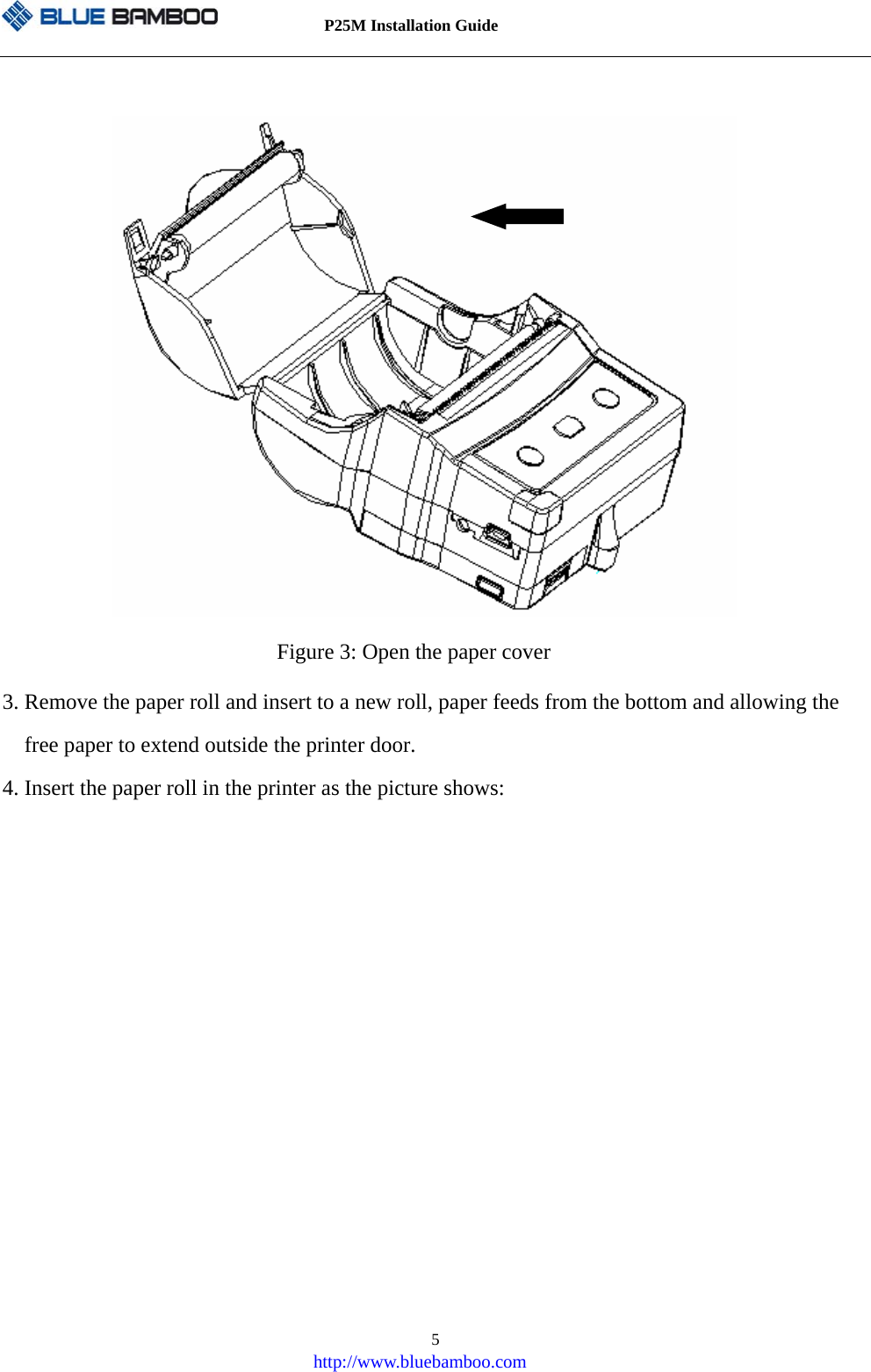          P25M Installation Guide   http://www.bluebamboo.com 5            Figure 3: Open the paper cover 3. Remove the paper roll and insert to a new roll, paper feeds from the bottom and allowing the free paper to extend outside the printer door. 4. Insert the paper roll in the printer as the picture shows: 