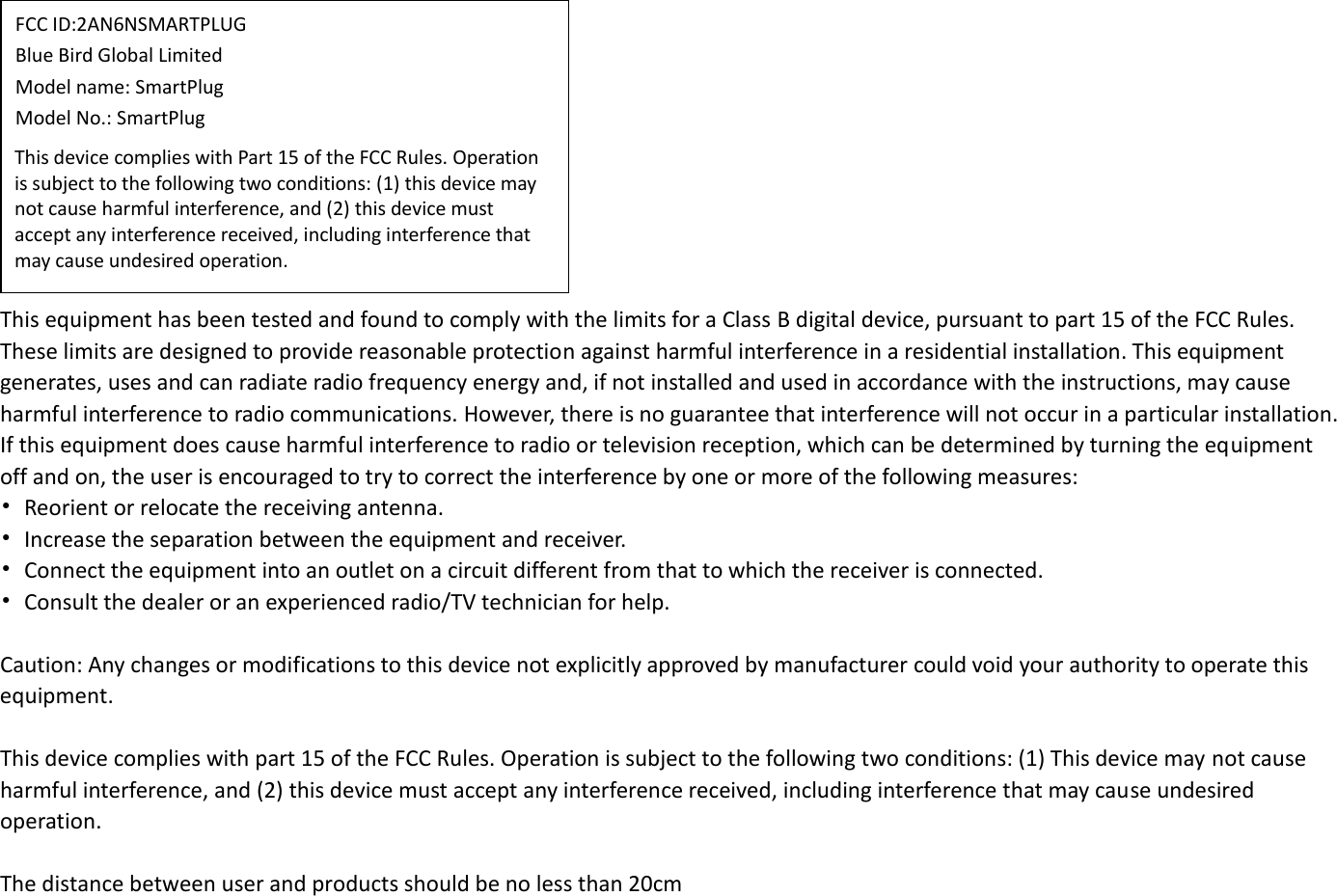 This equipment has been tested and found to comply with the limits for a Class B digital device, pursuant to part 15 of the FCC Rules. These limits are designed to provide reasonable protection against harmful interference in a residential installation. This equipment generates, uses and can radiate radio frequency energy and, if not installed and used in accordance with the instructions, may cause harmful interference to radio communications. However, there is no guarantee that interference will not occur in a particular installation. If this equipment does cause harmful interference to radio or television reception, which can be determined by turning the equipment off and on, the user is encouraged to try to correct the interference by one or more of the following measures: •Reorient or relocate the receiving antenna.•Increase the separation between the equipment and receiver.•Connect the equipment into an outlet on a circuit different from that to which the receiver is connected.•Consult the dealer or an experienced radio/TV technician for help.Caution: Any changes or modifications to this device not explicitly approved by manufacturer could void your authority to operate this equipment. This device complies with part 15 of the FCC Rules. Operation is subject to the following two conditions: (1) This device may not cause harmful interference, and (2) this device must accept any interference received, including interference that may cause undesired operation. The distance between user and products should be no less than 20cm FCC ID:2AN6NSMARTPLUG  Blue Bird Global Limited  Model name: SmartPlug  Model No.: SmartPlug This device complies with Part 15 of the FCC Rules. Operation is subject to the following two conditions: (1) this device may not cause harmful interference, and (2) this device must accept any interference received, including interference that may cause undesired operation.
