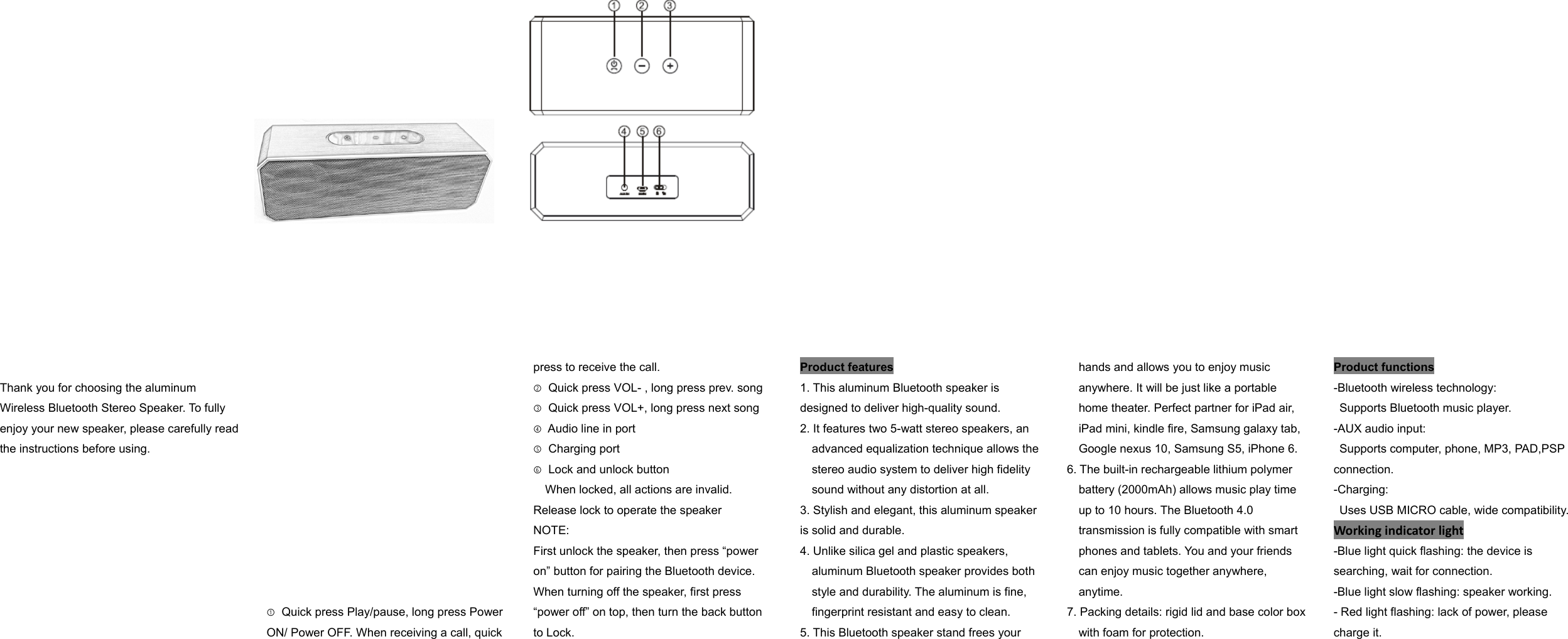  Thank you for choosing the aluminum Wireless Bluetooth Stereo Speaker. To fully enjoy your new speaker, please carefully read the instructions before using.     ① Quick press Play/pause, long press Power ON/ Power OFF. When receiving a call, quick press to receive the call. ② Quick press VOL- , long press prev. song ③ Quick press VOL+, long press next song   ④ Audio line in port ⑤ Charging port ⑥ Lock and unlock button When locked, all actions are invalid. Release lock to operate the speaker NOTE: First unlock the speaker, then press “power on” button for pairing the Bluetooth device. When turning off the speaker, first press “power off” on top, then turn the back button to Lock. Product features 1. This aluminum Bluetooth speaker is designed to deliver high-quality sound. 2. It features two 5-watt stereo speakers, an advanced equalization technique allows the stereo audio system to deliver high fidelity sound without any distortion at all. 3. Stylish and elegant, this aluminum speaker is solid and durable. 4. Unlike silica gel and plastic speakers, aluminum Bluetooth speaker provides both style and durability. The aluminum is fine, fingerprint resistant and easy to clean. 5. This Bluetooth speaker stand frees your hands and allows you to enjoy music anywhere. It will be just like a portable home theater. Perfect partner for iPad air, iPad mini, kindle fire, Samsung galaxy tab, Google nexus 10, Samsung S5, iPhone 6. 6. The built-in rechargeable lithium polymer battery (2000mAh) allows music play time up to 10 hours. The Bluetooth 4.0 transmission is fully compatible with smart phones and tablets. You and your friends can enjoy music together anywhere, anytime. 7. Packing details: rigid lid and base color box         with foam for protection. Product functions -Bluetooth wireless technology:   Supports Bluetooth music player. -AUX audio input:   Supports computer, phone, MP3, PAD,PSP connection. -Charging:   Uses USB MICRO cable, wide compatibility.Workingindicatorlight-Blue light quick flashing: the device is searching, wait for connection. -Blue light slow flashing: speaker working. - Red light flashing: lack of power, please charge it. 