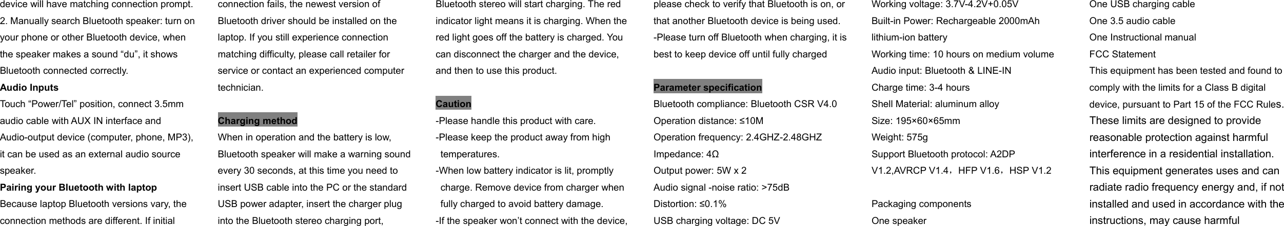 device will have matching connection prompt. 2. Manually search Bluetooth speaker: turn on your phone or other Bluetooth device, when the speaker makes a sound “du”, it shows Bluetooth connected correctly. Audio Inputs Touch “Power/Tel” position, connect 3.5mm audio cable with AUX IN interface and Audio-output device (computer, phone, MP3), it can be used as an external audio source speaker. Pairing your Bluetooth with laptop Because laptop Bluetooth versions vary, the connection methods are different. If initial connection fails, the newest version of Bluetooth driver should be installed on the laptop. If you still experience connection matching difficulty, please call retailer for service or contact an experienced computer technician.  Charging method When in operation and the battery is low, Bluetooth speaker will make a warning sound every 30 seconds, at this time you need to insert USB cable into the PC or the standard USB power adapter, insert the charger plug into the Bluetooth stereo charging port, Bluetooth stereo will start charging. The red indicator light means it is charging. When the red light goes off the battery is charged. You can disconnect the charger and the device, and then to use this product.    Caution -Please handle this product with care. -Please keep the product away from high     temperatures. -When low battery indicator is lit, promptly     charge. Remove device from charger when     fully charged to avoid battery damage. -If the speaker won’t connect with the device, please check to verify that Bluetooth is on, or that another Bluetooth device is being used. -Please turn off Bluetooth when charging, it is best to keep device off until fully charged  Parameter specification Bluetooth compliance: Bluetooth CSR V4.0 Operation distance: ≤10M Operation frequency: 2.4GHZ-2.48GHZ Impedance: 4Ω Output power: 5W x 2 Audio signal -noise ratio: &gt;75dB   Distortion: ≤0.1% USB charging voltage: DC 5V Working voltage: 3.7V-4.2V+0.05V Built-in Power: Rechargeable 2000mAh lithium-ion battery Working time: 10 hours on medium volume Audio input: Bluetooth &amp; LINE-IN   Charge time: 3-4 hours   Shell Material: aluminum alloy Size: 195×60×65mm     Weight: 575g Support Bluetooth protocol: A2DP V1.2,AVRCP V1.4，HFP V1.6，HSP V1.2  Packaging components One speaker   One USB charging cable   One 3.5 audio cable One Instructional manual FCC Statement This equipment has been tested and found to comply with the limits for a Class B digital device, pursuant to Part 15 of the FCC Rules. These limits are designed to provide reasonable protection against harmful interference in a residential installation. This equipment generates uses and can radiate radio frequency energy and, if not installed and used in accordance with the instructions, may cause harmful 