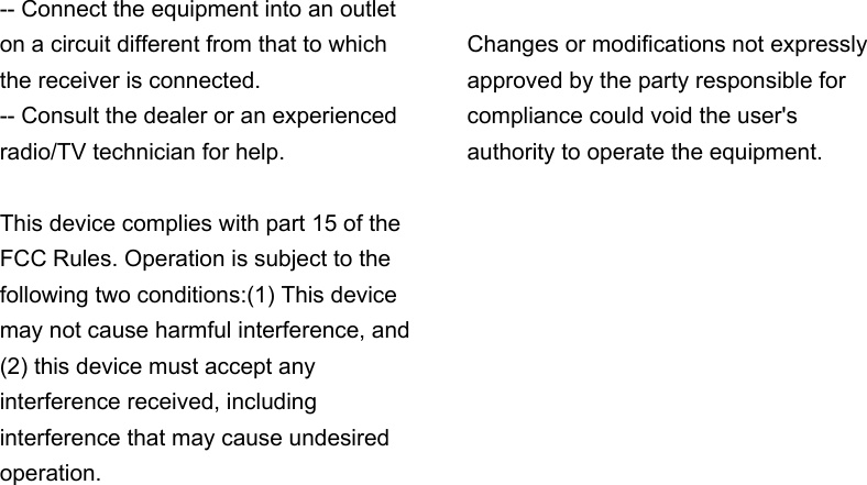 -- Connect the equipment into an outlet on a circuit different from that to which the receiver is connected.     -- Consult the dealer or an experienced radio/TV technician for help.  This device complies with part 15 of the FCC Rules. Operation is subject to the following two conditions:(1) This device may not cause harmful interference, and (2) this device must accept any interference received, including interference that may cause undesired operation.  Changes or modifications not expressly approved by the party responsible for compliance could void the user&apos;s authority to operate the equipment.  