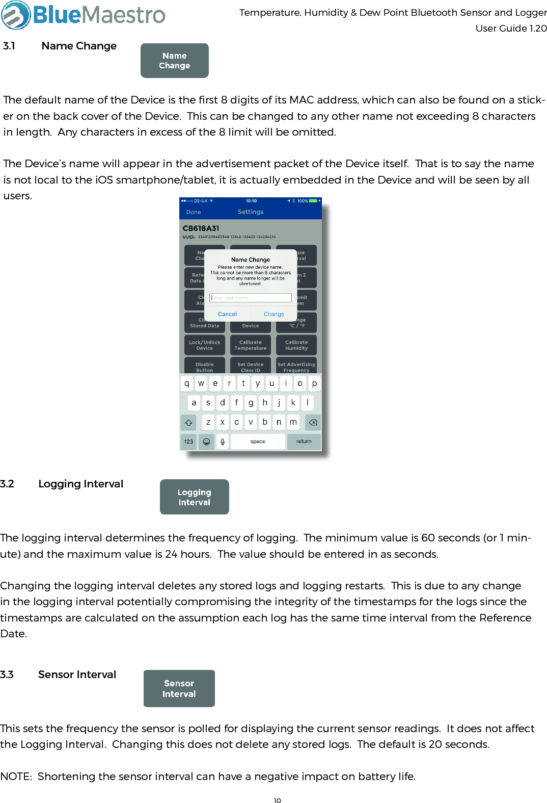 Temperature, Humidity &amp; Dew Point Bluetooth Sensor and Logger  User Guide 1.203.1  Name ChangeThe default name of the Device is the ﬁrst 8 digits of its MAC address, which can also be found on a stick-er on the back cover of the Device.  This can be changed to any other name not exceeding 8 characters in length.  Any characters in excess of the 8 limit will be omitted.The Device’s name will appear in the advertisement packet of the Device itself.  That is to say the name is not local to the iOS smartphone/tablet, it is actually embedded in the Device and will be seen by all users.3.2  Logging IntervalThe logging interval determines the frequency of logging.  The minimum value is 60 seconds (or 1 min-ute) and the maximum value is 24 hours.  The value should be entered in as seconds.Changing the logging interval deletes any stored logs and logging restarts.  This is due to any change in the logging interval potentially compromising the integrity of the timestamps for the logs since the timestamps are calculated on the assumption each log has the same time interval from the Reference Date.3.3  Sensor IntervalThis sets the frequency the sensor is polled for displaying the current sensor readings.  It does not affect the Logging Interval.  Changing this does not delete any stored logs.  The default is 20 seconds.NOTE:  Shortening the sensor interval can have a negative impact on battery life.