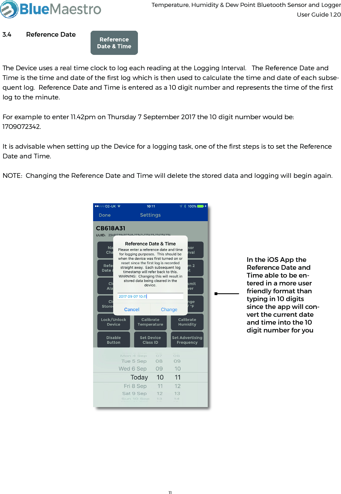 Temperature, Humidity &amp; Dew Point Bluetooth Sensor and Logger  User Guide 1.203.4  Reference DateThe Device uses a real time clock to log each reading at the Logging Interval.   The Reference Date and Time is the time and date of the ﬁrst log which is then used to calculate the time and date of each subse-quent log.  Reference Date and Time is entered as a 10 digit number and represents the time of the ﬁrst log to the minute.For example to enter 11.42pm on Thursday 7 September 2017 the 10 digit number would be:1709072342.It is advisable when setting up the Device for a logging task, one of the ﬁrst steps is to set the Reference Date and Time.NOTE:  Changing the Reference Date and Time will delete the stored data and logging will begin again.In the iOS App the Reference Date and Time able to be en-tered in a more user friendly format than typing in 10 digits since the app will con-vert the current date and time into the 10 digit number for you