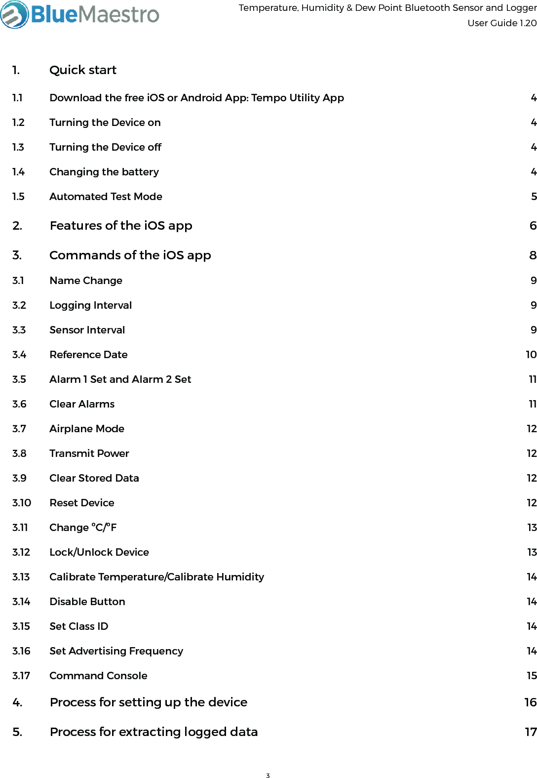Temperature, Humidity &amp; Dew Point Bluetooth Sensor and Logger  User Guide 1.20      1.  Quick start  1.1  Download the free iOS or Android App: Tempo Utility App  41.2  Turning the Device on  41.3  Turning the Device off  41.4  Changing the battery  41.5  Automated Test Mode  52.  Features of the iOS app  63.  Commands of the iOS app  83.1  Name Change  93.2  Logging Interval  93.3  Sensor Interval  93.4  Reference Date  103.5  Alarm 1 Set and Alarm 2 Set  113.6  Clear Alarms  113.7  Airplane Mode  123.8  Transmit Power  123.9  Clear Stored Data  123.10  Reset Device  123.11 Change ºC/ºF            133.12 Lock/Unlock Device           13 3.13  Calibrate Temperature/Calibrate Humidity  143.14  Disable Button  143.15  Set Class ID  143.16  Set Advertising Frequency  143.17  Command Console  154.  Process for setting up the device  165.  Process for extracting logged data  17