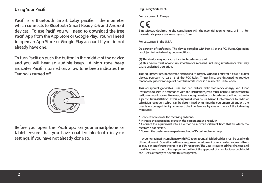 Using Your PaciPaci is a Bluetooth Smart baby pacier  thermometer which connects to Bluetooth Smart Ready iOS and Android devices.  To use Paci you will need to download the free Paci App from the App Store or Google Play.  You will need to open an App Store or Google Play account if you do not already have one.  To turn Paci on push the button in the middle of the device and you will hear an audible beep.  A high tone beep indicates Paci is turned on, a low tone beep indicates the Tempo is turned o.Before you open the Paci app on your smartphone or tablet ensure that you have enabled bluetooth in your settings, if you have not already done so.2 3Regulatory StatementsFor customers in EuropeBlue Maestro declares hereby compliance with the essential requirements of [    ].  For more details please see www.my-paci.comFor customers in the U.S.A.Declaration of conformity -This device complies with Part 15 of the FCC Rules. Operation is subject to the following two conditions:(1) This device may not cause harmful interference and(2) this device must accept any interference received, including interference that may cause undesired operation.This equipment has been tested and found to comply with the limits for a class B digital device, pursuant to part 15 of the FCC Rules. These limits are designed to provide reasonable protection against harmful interference in a residential installation. This equipment generates, uses and can radiate radio frequency energy and if not installed and used in accordance with the instructions, may cause harmful interference to radio communications. However, there is no guarantee that interference will not occur in a particular installation. If this equipment does cause harmful interference to radio or television reception, which can be determined by turning the equipment o and on, the user is encouraged to try to correct the interference by one or more of the following measures:* Reorient or relocate the receiving antenna.* Increase the separation between the equipment and receiver.* Connect the equipment into an outlet on a circuit dierent from that to which the receiver is connected.* Consult the dealer or an experienced radio/TV technician for help.In order to maintain compliance with FCC regulations, shielded cables must be used with this equipment. Operation with non-approved equipment or unshielded cables is likely to result in interference to radio and TV reception. The user is cautioned that changes and modications made to the equipment without the approval of manufacturer could void the user&apos;s authority to operate this equipment.